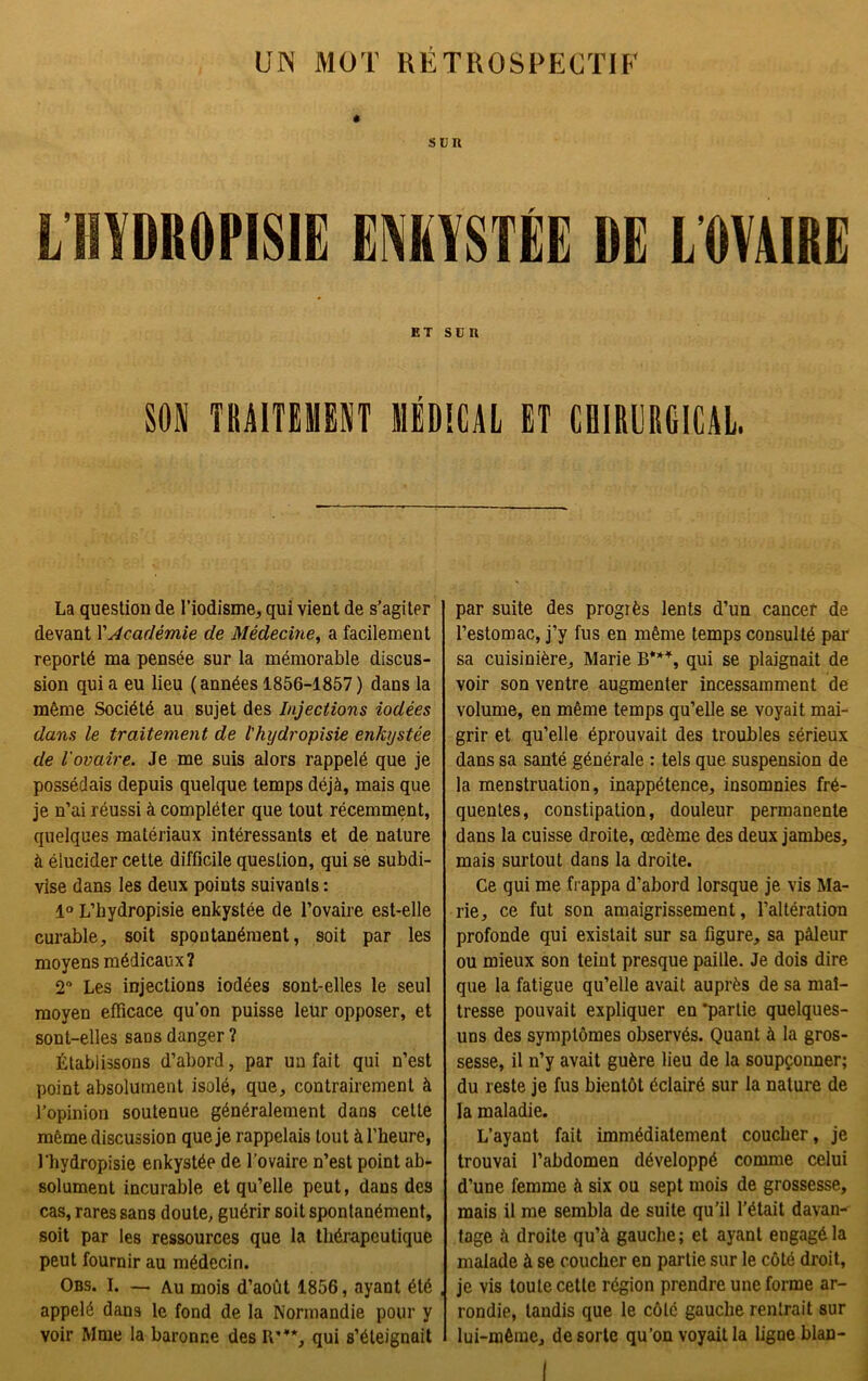 UN MOT RETROSPECTIF LHYDR0PIS1E ENKYSTÉE DE L'OVAIRE et son m TRAITEMENT MÉDICAL ET CHIRURGICAL. La question de l’iodisme, qui vient de s’agiter devant Y Académie de Médecine, a facilement reporté ma pensée sur la mémorable discus- sion qui a eu lieu (années 1856-1857 ) dans la même Société au sujet des Injections iodées dans le traitement de l'hydropisie enkystée de l'ovaire. Je me suis alors rappelé que je possédais depuis quelque temps déjà, mais que je n’ai réussi à compléter que tout récemment, quelques matériaux intéressants et de nature à élucider cette difficile question, qui se subdi- vise dans les deux points suivants : 1° L’hydropisie enkystée de l’ovaire est-elle curable, soit spontanément, soit par les moyens médicaux? 2n Les injections iodées sont-elles le seul moyen efficace qu’on puisse leur opposer, et sont-elles saos danger ? Établissons d’abord, par un fait qui n’est point absolument isolé, que, contrairement à l’opinion soutenue généralement dans celte même discussion que je rappelais tout à l’heure, l’hydropisie enkystée de l’ovaire n’est point ab- solument incurable et qu’elle peut, dans des cas, rares sans doute, guérir soit spontanément, soit par les ressources que la thérapeutique peut fournir au médecin. Obs. I. — Au mois d’août 1856, ayant été , appelé dans le fond de la Normandie pour y voir Mme la baronne des It”*, qui s’éteignait par suite des progrès lents d’un cancer de l’estomac, j’y fus en même temps consulté par' sa cuisinière, Marie B***, qui se plaignait de voir son ventre augmenter incessamment de volume, en même temps qu’elle se voyait mai- grir et qu’elle éprouvait des troubles sérieux dans sa santé générale : tels que suspension de la menstruation, inappétence, insomnies fré- quentes, constipation, douleur permanente dans la cuisse droite, œdème des deux jambes, mais surtout dans la droite. Ce qui me frappa d’abord lorsque je vis Ma- rie, ce fut son amaigrissement, l’altération profonde qui existait sur sa figure, sa pâleur ou mieux son teint presque paille. Je dois dire que la fatigue qu’elle avait auprès de sa maî- tresse pouvait expliquer en partie quelques- uns des symptômes observés. Quant à la gros- sesse, il n’y avait guère lieu de la soupçonner; du reste je fus bientôt éclairé sur la nature de la maladie. L’ayant fait immédiatement coucher, je trouvai l’abdomen développé comme celui d’une femme à six ou sept mois de grossesse, mais il me sembla de suite qu’il l’était davan- tage à droite qu’à gauche; et ayant engagé la malade à se coucher en partie sur le côté droit, je vis toute cette région prendre une forme ar- rondie, tandis que le côte gauche rentrait sur lui-même, de sorte qu’on voyait la ligne blan-