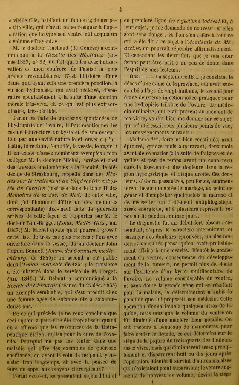 « vieille fille, habitant un faubourg de ma pe- « tite ville, qui n’avait pu se résigner à l’opé- « ration que lorsque son ventre eût acquis un « volume eifrayant. » M. le docteur Piachaud (de Genève) a com- muniqué à la Gazette des Hôpitaux (an- née 1857, n° 22) un fait qui offre avec l’obser- vation de mon confrère de Falaise la plus grande ressemblance. C’est l’histoire d’une dame qui, ayant subi une première ponction, a vu son hydropisie, qui avait récidivé, dispa- raître spontanément à la suite d’une émotion morale très-vive, et, ce qui est plus extraor- dinaire, très-pénible. Parmi les faits de guérisons spontanées de l’hydropisie de l’ovaire, il faut mentionner les cas de l'ouverture du kyste et de son évacua- tion par une cavité naturelle et ouverte (l’in- testin, le rectum, l’ombilic, la vessie, le vagin) ! Il en existe d’assez nombreux exemples : mon collègue M. le docteur Michel, agrégé et chef des travaux anatomiques à la Faculté de Mé- decine de Strasbourg, rappelle dans des Étu- des sur le traitement de l’hydropisie enkys- tée de l'ovaire (insérées dans le tome II des Mémoires de la Soc. de Mêd. de cette ville, dont j’ai l’honneur d’être un des membres correspondants) dix-neuf faits de guérison arrivés de cette façon et rapportés par M. le docteur Bain-Brigge. (Lond. Medic. Gaz., an. 18Û7.) M. Michel ajoute qu’il pourrait grossir cette liste de trois cas plus récents : l’un avec ouverture dans la vessie, dû au docteur John Hugues Bennett (Journ. des Connaiss. mêdic.- chirurg. de 18Ô9); un second a été publié dans l'Union médicale de 1851 ; le troisième a été observé dans le service de M. Forget. (An. 1843.) M. Debout a communiqué à la Société de Chirurgie (séance du 27 déc. 185/t) un exemple semblable, qui s’est produit chez une femme âgée de soixante-dix à soixante- douze ans. De ce qui précède je ne veux conclure que ceci : qu’on a peut-être été trop absolu quand on a affirmé que les ressources de la théra- peutique étaient nulles pour la cure de l’ova- rite. Pourquoi ne pas les tenter dans une maladie qui offre des exemples de guérison spoiitanée, en ayant le soin de ne point y in- sister trop longtemps, et avec la pensée de faire un appel aux moyens chirurgicaux? Parmi ceux-ci, se présentent aujourd’hui et en première ligne les injections iodées! Et, à leur sujet, je me demande de nouveau si elles sont sans danger. Si l’on s’en réfère à tout ce qui a été dit à ce sujet à l'Académie de Mé- decine, on pourrait répondre affirmativement. Et cependant les deux faits que je vais citer feront peut-être naître un peu de doute dans l’esprit de mes lecteurs. Obs. II. —En septembre 18 ... je constatai le décès d’une dame de la province, qui avait suc- combé à l’âge de vingt-huit ans, le second jour d’une deuxième injection iodée pratiquée pour une hydropisie trilobée de l’ovaire. Le méde- cin ordinaire, qui était présent au moment de ma visite, voulut bien me donner sur ce sujet, qui m’intéressait sous plusieurs points de vue, les renseignements suivants : Madame ***, forte et bien constituée, avait éprouvé, quinze mois auparavant, deux mois avant de se marier (à la suite de fatigues et de veilles et peu de temps avant un coup reçu dans le bas-ventre) des douleurs dans la ré- gion hypogastrique et iliaque droite. Ces dou- leurs, d’abord passagères, peu fortes, augmen- tèrent beaucoup après le mariage, au point de gêner et d’empêcher quelquefois la marche et de nécessiter un traitement antiphlogistique assez énergique, et à plusieurs reprises le re- pos au lit pendant quinze jours. Le diagnostic fut au début fort obscur ; ce- pendant, d’après le caractère intermittent et passager des douleurs éprouvées, un des mé- decins consultés pensa qu’on avait probable- ment affaire à une ovarite. Bientôt le gonfle- ment du ventre, conséquence du développe- ment de la tumeur, ne permit plus de doute sur I’existeuce d’un kyste multiloculaire de l’ovaire. Le volume considérable du ventre, et sans doute la grande gêne qui en résultait pour la malade, la déterminèrent à subir la ponction que lui proposait son médecin. Cette opération donna issue à quelques litres de li- quide, mais sans que le volume du ventre en fût diminué d’une manière bien notable. On eut recours à beaucoup de manœuvres pour faire couler le liquide, ce qui détermina sur le siège de la piqûre du trois-quarts des douleurs assez vives, mais qui diminuèrent assez promp- tement et disparurent huit ou dix jours après l’opération. Bientôt il survint d’antres malaises qui n’existaient point auparavant; leventreaug- menta de nouveau de volume, devint le siège
