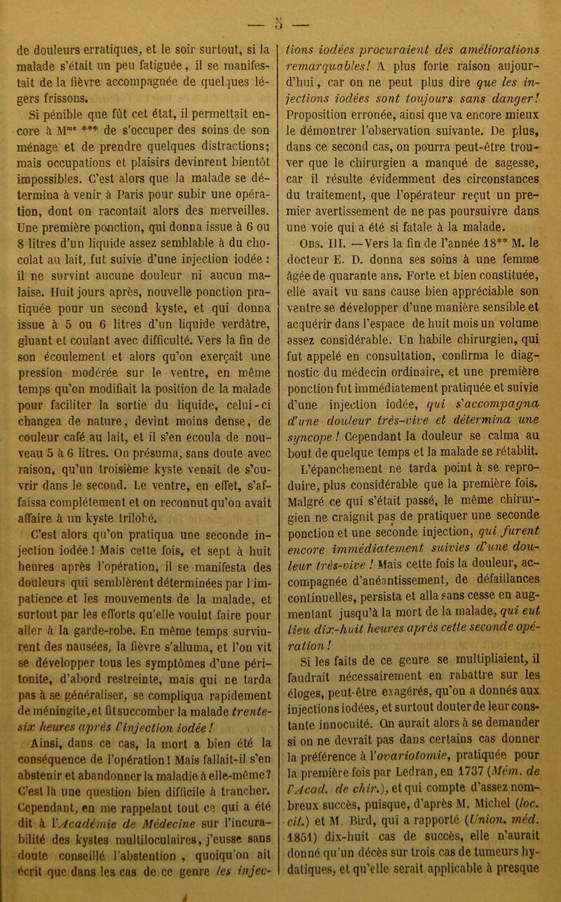 de douleurs erratiques, et le soir surtout, si la malade s’était un peu fatiguée, il se manifes- tait de la fièvre accompagnée de quelques lé- gers frissons. Si pénible que fût cet état, il permettait en- core à Mme *** de s’occuper des soins de son ménage et de prendre quelques distractions; mais occupations et plaisirs devinrent bientôt impossibles. C’est alors que la malade se dé- termina à venir à Paris pour subir une opéra- tion, dont on racontait alors des merveilles. Une première ponction, qui donna issue à 6 ou 8 litres d’un liquide assez semblable à du cho- colat au lait, fut suivie d’une injection iodée : il ne survint aucune douleur ni aucun ma- laise. Huit jours après, nouvelle ponction pra- tiquée pour un second kyste, et qui donna issue à 5 ou 6 litres d’un liquide verdâtre, gluant et coulant avec difficulté. Vers la fin de son écoulement et alors qu’on exerçait une pression modérée sur le ventre, en même temps qu’on modifiait la position de la malade pour faciliter la sortie du liquide, celui-ci changea de nature, devint moins dense, de couleur café au lait, et il s’en écoula de nou- veau 5 à 6 litres. On présuma, sans doute avec raison, qu’un troisième kyste venait de s’ou- vrir dans le second. Le ventre, en effet, s’af- faissa complètement et on reconnut qu’on avait affaire à un kyste trilobé. C’est alors qu’on pratiqua une seconde in- jection iodée! Mais celte fois, et sept à huit heures après l'opération, il se manifesta des douleurs qui semblèrent déterminées par l’im- patience et les mouvements de la malade, et surtout par les efforts qu’elle voulut faire pour aller à la garde-robe. En même temps survin- rent des nausées, la fièvre s’alluma, et l’on vit se développer tous les symptômes d’une péri- tonite, d’abord restreinte, mais qui ne tarda pas à se généraliser, se compliqua rapidement de méningite, et fit succomber la malade trente- six heures après l'injection iodée! Ainsi, dans ce cas, la mort a bien été la conséquence de l’opération! Mais fallait-il s’en abstenir et abandonner la maladie à elle-même? C’est lâ une question bien difficile à trancher. Cependant, en me rappelant tout ce qui a été dit à Y Académie de Médecine sur l’incura- bilité des kystes multiloculaires, j’eusse sans doute conseillé l’abstention , quoiqu’on ait écrit que dans les cas de ce genre les injec- tions iodées procuraient des améliorations remarquables! A plus forte raison aujour- d’hui , car on ne peut plus dire que les in- jections iodées sont toujours sans danger! Proposition erronée, ainsi que va encore mieux le démontrer l’observation suivante. De plus, dans ce second cas, on pourra peut-être trou- ver que le chirurgien a manqué de sagesse, car il résulte évidemment des circonstances du traitement, que l’opérateur reçut un pre- mier avertissement de ne pas poursuivre dans une voie qui a été si fatale à la malade. Obs. III. —Vers la fin de l’année 18** M. le docteur E. D. donna ses soins à une femme âgée de quarante ans. Forte et bien constituée, elle avait vu sans cause bien appréciable son ventre se développer d’une manière sensible et acquérir dans l’espace de huit mois un volume assez considérable. Un habile chirurgien, qui fut appelé en consultation, confirma le diag- nostic du médecin ordinaire, et une première ponction fut immédiatement pratiquée et suivie d’une injection iodée, qui s'accompagna d’une douteur très-vive et détermina une syncope ! Cependant la douleur se calma au bout de quelque temps et la malade se rétablit. L’épanchement ne tarda point à se repro- duire, plus considérable que la première fois. Malgré ce qui s’était passé, le même chirur- gien ne craignit pas de pratiquer une seconde ponction et une seconde injection, qui furent encore immédiatement suivies d'une dou- leur très-vive ! Mais cette fois la douleur, ac- compagnée d’anéantissement, de défaillances continuelles, persista et alla sans cesse en aug- mentant jusqu’à la mort de la malade, qui eut lieu dix-huit heures après cette seconde opé- ration ! Si les faits de ce genre se multipliaient, il faudrait nécessairement en rabattre sur les éloges, peut-être exagérés, qu’on a donnés aux injections iodées, et surtout douter de leur cons- tante innocuité. On aurait alors à se demander si on ne devrait pas dans certains cas donner la préférence à Y ovariotomie, pratiquée pour la première fois par Ledran, en 1737 (Mém. de l'Acad. de chir.), et qui compte d’assez nom- breux succès, puisque, d’après M. Michel (loc. cit.) et M. Bird, qui a rapporté {Union, méd. 1851) dix-huit cas de succès, elle n’aurait donné qu’un décès sur trois cas de tumeurs hy- datiques, et qu’elle serait applicable à presque