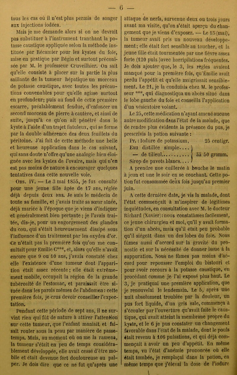G tous les cas où il n’est plus permis de songer aux injections iodées. Mais je me demande alors si on ne devrait pas substituer à l’instrument tranchant la po- tasse caustique appliquée selon la méthode ins- tituée par Récamier pour les kystes du foie, mise en pratique par Bégin et surtout préconi- sée par M. le professeur Cruveilhier. On sait qu’elle consiste à placer sur la partie la plus saillante de la tumeur hépatique un morceau de potasse caustique, avec toutes les précau- tions convenables pour qu’elle agisse surtout en profondeur; puis au fond de cette première escarre, préalablement fendue, d’enfoncer un second morceau de pierre à cautère, et ainsi de suite, jusqu’à ce qu’on ait pénétré dans le kyste à l’aide d’un trajet fistuleux, qui se forme par la double adhérence des deux feuillets du péritoine. J’ai fait de cette méthode une belle et heureuse application dans le cas suivant, qui sans doute n’offre qu’une analogie bien éloi- gnée avec les kystes de l’ovaire, mais qui n’en est pas moins de nature à encourager quelques tentatives dans cette nouvelle voie. Obs. IV. — Le 3 mai 1855, je fus consulté pour une jeune fille âgée de 17 ans, réglée déjà depuis deux ans. Je suis le médecin de toute sa famille, et j’avais traité sa sœur aînée, déjà mariée à l’époque que je viens d’indiquer et généralement bien portante ; je l’avais trai- tée, dis-je, pour un engorgement des glandes du cou, qui s’était heureusement dissipé sous l’influence d’un traitement par les oxydes d’or. Ce n’était pas la première fois qu’on me con- sultait pour Emilie G***, et, alors qu’elle n’avait encore que 9 ou 10 ans, j’avais constaté chez elle l’existence d’une tumeur dont l’appari- tion était assez récente; elle était exlrême- ment mobile, occupait la région de la grande tubérosité de l’estomac, et paraissait être si- tuée dans les parois mêmes de l’abdomen : cette première fois, je crus devoir conseiller l’expec- tation. Pendant cette période de sept ans, il ne sur- vint rien qui fût de nature à attirer l’attention sur cette tumeur, que l’enfant maniait et fai- sait rouler sous la peau par manière de passe- temps. Mais, au moment où on me la ramena, la tumeur s’était en peu de temps considéra- blement développée, elle avait cessé d’être mo- bile et était devenue fort douloureuse au pal- per. Je dois dire que ce ne fut qu’après une attaque de nerfs, survenue deux ou trois jours avant ma visite, qu’on s’était aperçu du chan- gement que je viens d’exposer. — Le 13 (mai), la tumeur avait pris un nouveau développe- ment; elle était fort sensible au toucher, et la jeune fille était tourmentée par une fièvre assez forte (120 puls.javec horripilations fréquentes. Je dois ajouter que, le 3, les règles avaient manqué pour la première fois, qu’Émilie avait perdu l’appétit et qu’elle maigrissait sensible- ment. Le 21, je la conduisis chez M. le profes- seur ***, qui diagnostiqua un abcès situé dans le lobe gauche du foie et conseilla l’application d’un vésicatoire volant. Le 25, cette médication n'ayant amené aucune autre modification dans l’état de la malade, que de rendre plus évidente la présence du pus, je prescrivis la potion suivante : Pr. : Iodure de potassium. 25 centigr. Eau distillée simple j — de tilleul aa 50 gramm. Sirop de pavots blancs / A prendre une cuillerée à bouche le matin à jeun et une le soir en se couchant. Cette po- tion fut consommée deux fois jusqu’au premier juin. A cette dernière date, je vis la malade, dont l’état commençait à m’inspirer de légitimes inquiétudes, en consultation avec M. le docteur Richard (Xavier) mous constatâmes facilement, ce jeune chirurgien et moi, qu’il y avait forma- tion d’un abcès, mais qu’il était peu probable qu’il siégeât dans un des lobes du foie. Nous fûmes aussi d’accord sur la gravité du pro- nostic et sur la nécéssité de donner issue à la suppuration. Nous ne fûmes pas moins d’ac- cord pour repousser l’emploi du bistouri et pour avoir recours à la potasse caustique, en procédant comme je l’ai exposé plus haut. Le 3, je pratiquai une première application, que je renouvelai le lendemain. Le 5, après une nuit absolument troublée par la douleur, un pus fort liquide, d’un gris sale, commença à s’écouler par l’ouverture qu’avait faite le caus- tique, qui avait atteint la membrane propre du kyste, et le 6 je pus constater un changement favorable dans l’état de la malade, dont le pouls était revenu à 106 pulsations, et qui déjà com- mençait à avoir un peu d’appétit. En même temps, vu l’état d’anémie prononcée où elle était tombée, je remplaçai dans la potion, en même temps que j’élevai la dose de l’iodure