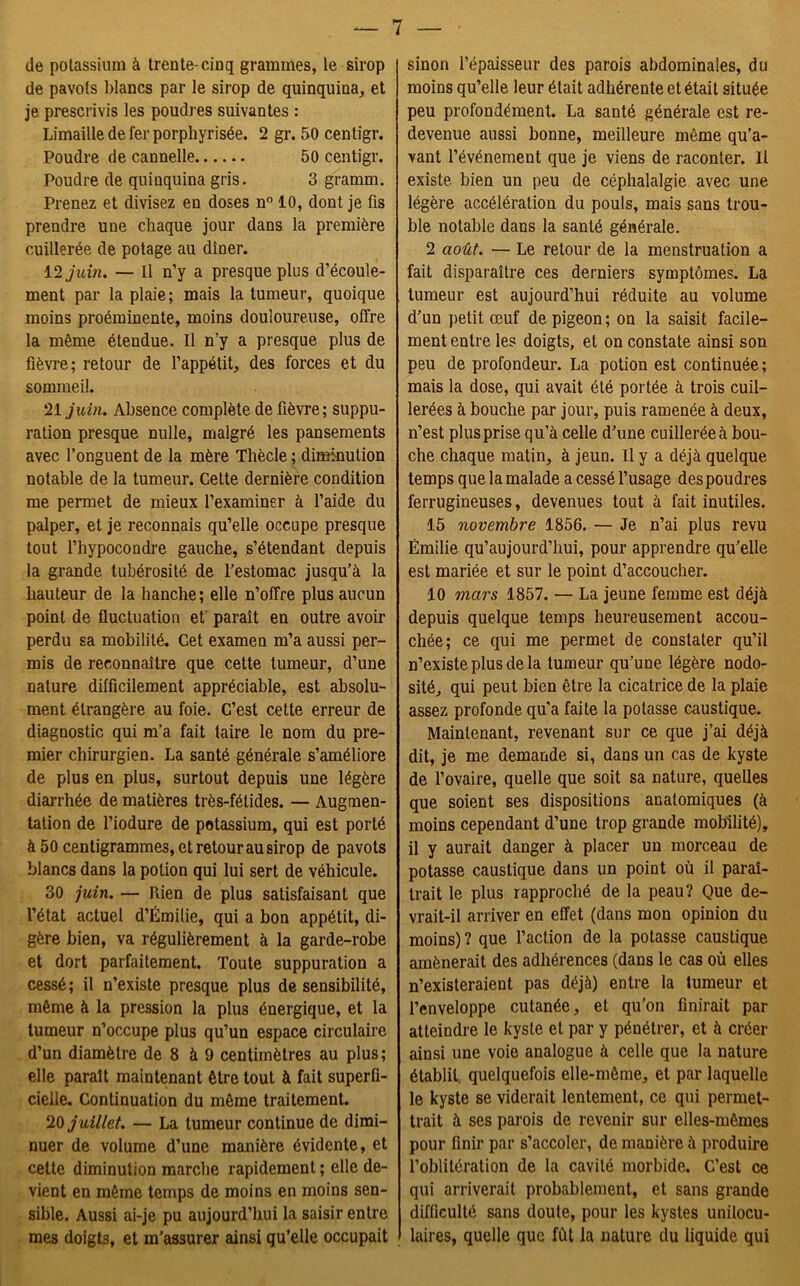 de potassium à trente-ciuq grammes, le sirop de pavots blancs par le sirop de quinquina, et je prescrivis les poudres suivantes : Limaille de fer porphyrisée. 2 gr. 50 centigr. Poudre de cannelle 50 centigr. Poudre de quinquina gris. 3 gramm. Prenez et divisez en doses n° 10, dont je fis prendre une chaque jour dans la première cuillerée de potage au dîner. 12 juin, — Il n’y a presque plus d’écoule- ment par la plaie; mais la tumeur, quoique moins proéminente, moins douloureuse, offre la même étendue. Il n’y a presque plus de fièvre; retour de l’appétit, des forces et du sommeil. 21 juin. Absence complète de fièvre; suppu- ration presque nulle, malgré les pansements avec l’onguent de la mère Thècle ; diminution notable de la tumeur. Cette dernière condition me permet de mieux l’examiner à l’aide du palper, et je reconnais qu’elle occupe presque tout l’hypocondre gauche, s’étendant depuis la grande tubérosité de l’estomac jusqu’à la hauteur de la hanche; elle n’offre plus aucun point de fluctuation et paraît en outre avoir perdu sa mobilité. Cet examen m’a aussi per- mis de reconnaître que cette tumeur, d’une nature difficilement appréciable, est absolu- ment étrangère au foie. C’est cette erreur de diagnostic qui m’a fait taire le nom du pre- mier chirurgien. La santé générale s’améliore de plus en plus, surtout depuis une légère diarrhée de matières très-fétides. — Augmen- tation de l’iodure de potassium, qui est porté à 50 centigrammes, et retour au sirop de pavots blancs dans la potion qui lui sert de véhicule. 30 juin. — Rien de plus satisfaisant que l’état actuel d’Emilie, qui a bon appétit, di- gère bien, va régulièrement à la garde-robe et dort parfaitement. Toute suppuration a cessé; il n’existe presque plus de sensibilité, même à la pression la plus énergique, et la tumeur n’occupe plus qu’un espace circulaire d’un diamètre de 8 à 9 centimètres au plus; elle paraît maintenant être tout à fait superfi- cielle. Continuation du même traitement. 1Q juillet. — La tumeur continue de dimi- nuer de volume d’une manière évidente, et cette diminution marche rapidement ; elle de- vient en même temps de moins en moins sen- sible. Aussi ai-je pu aujourd’hui la saisir entre mes doigts, et m’assurer ainsi qu’elle occupait sinon l’épaisseur des parois abdominales, du moins qu’elle leur était adhérente et était située peu profondément. La santé générale est re- devenue aussi bonne, meilleure même qu’a- vant l’événement que je viens de raconter. Il existe bien un peu de céphalalgie avec une légère accélération du pouls, mais sans trou- ble notable dans la santé générale. 2 août. — Le retour de la menstruation a fait disparaître ces derniers symptômes. La tumeur est aujourd’hui réduite au volume d’un petit œuf de pigeon ; on la saisit facile- ment entre les doigts, et on constate ainsi son peu de profondeur. La potion est continuée; mais la dose, qui avait été portée à trois cuil- lerées à bouche par jour, puis ramenée à deux, n’est plus prise qu’à celle d’une cuillerée à bou- che chaque matin, à jeun. Il y a déjà quelque temps que la malade a cessé l’usage des poudres ferrugineuses, devenues tout à fait inutiles. 15 novembre 1856. — Je n’ai plus revu Emilie qu’aujourd’hui, pour apprendre qu’elle est mariée et sur le point d’accoucher. 10 mars 1857. — La jeune femme est déjà depuis quelque temps heureusement accou- chée; ce qui me permet de constater qu’il n’existe plus de la tumeur qu’une légère nodo- sité, qui peut bien être la cicatrice de la plaie assez profonde qu’a faite la potasse caustique. Maintenant, revenant sur ce que j’ai déjà dit, je me demande si, dans un cas de kyste de l’ovaire, quelle que soit sa nature, quelles que soient ses dispositions anatomiques (à moins cependant d’une trop grande mobilité), il y aurait danger à placer un morceau de potasse caustique dans un point où il paraî- trait le plus rapproché de la peau? Que de- vrait-il arriver en effet (dans mon opinion du moins) ? que l’action de la potasse caustique amènerait des adhérences (dans le cas où elles n’existeraient pas déjà) entre la tumeur et l’enveloppe cutanée, et qu'on finirait par atteindre le kyste et par y pénétrer, et à créer ainsi une voie analogue à celle que la nature établit quelquefois elle-même, et par laquelle le kyste se viderait lentement, ce qui permet- trait à ses parois de revenir sur elles-mêmes pour finir par s’accoler, de manière à produire l’oblitération de la cavité morbide. C’est ce qui arriverait probablement, et sans grande difficulté sans doute, pour les kystes unilocu- laires, quelle que fût la nature du liquide qui