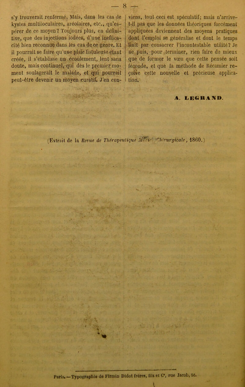s’y trouverait renfermé. Mais, dans les cas de kystes multiloculaires, aréolaires, etc., qu’es- pérer de ce moyen? Toujours plus, en défini- tive, que des injections iodées, d’une ineffica- cité bien reconnue dans les cas de ce genre. Et il pourrait se faire qu’une plaie fistuleuse étant créée, il s’établisse un écoulement, lent sans doute, mais continuel, qui dès le premier mo- ment soulagerait le malade, et qui pourrait peut-être devenir un moyen curatif. J’en con- viens, tout ceci est spéculatif; mais n’arrive- t-il pas que les données théoriques forcément appliquées deviennent des moyens pratiques dont l’emploi se généralise et dont le temps finit par consacrer l’incontestable utilité? Je ne puis, pour terminer, rien faire de mieux que de former le vœu que cette pensée soit féconde, et que la méthode de Récamier re- çoive cette nouvelle et précieuse applica- tion. A. LECiRlKD. (Extrait de la Revue de Thérapeutique Àflfi'irt Chirurgicale, 1860.) Paris. — Typographie de Flrmin Didot frères, lils et Ce, rue Jacob, &C.
