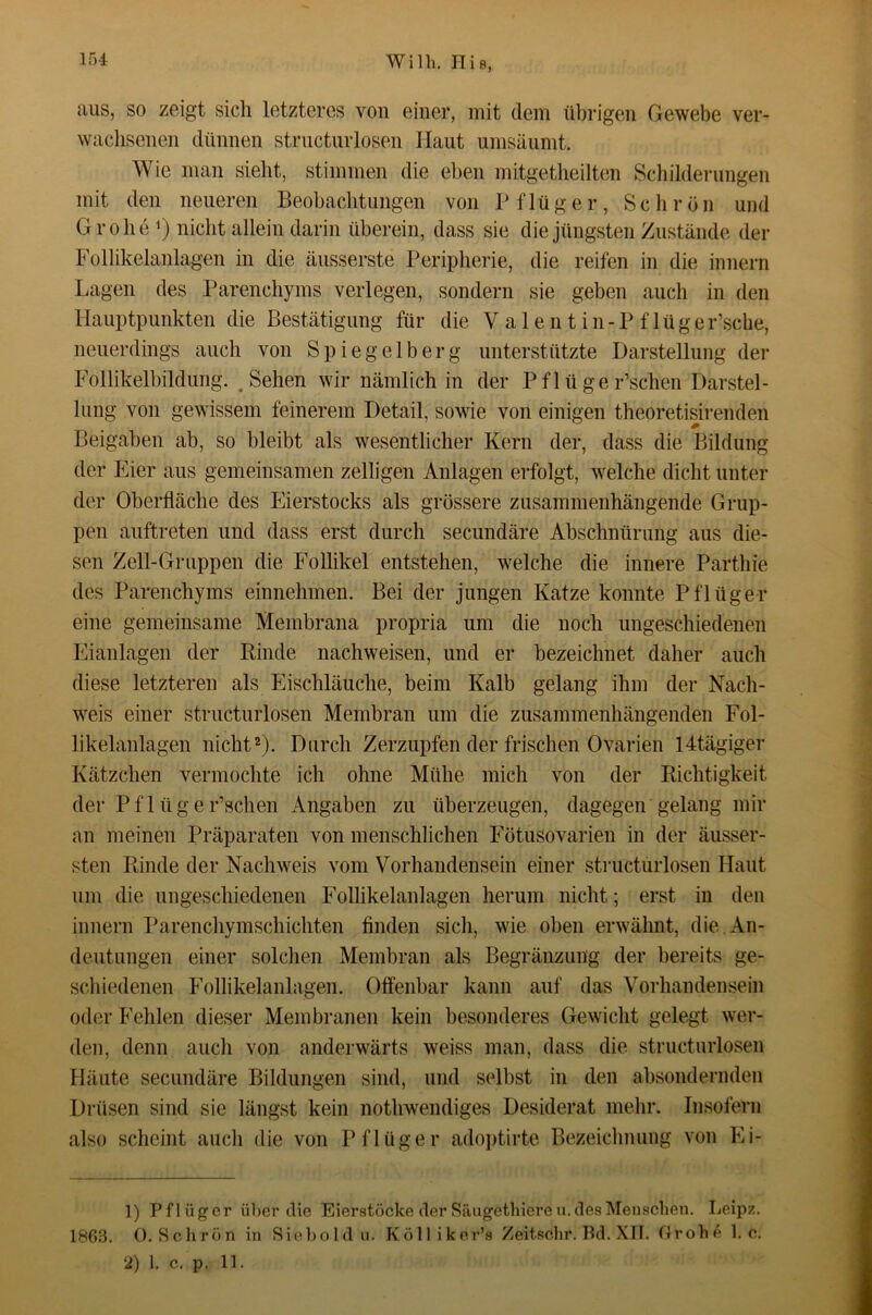 aus, so zeigt sich letzteres von einer, mit dem übrigen Gewebe ver- wachsenen dünnen strnctiirlosen Haut umsäumt. Wie man sieht, stimmen die eben mitgetheilten Schilderungen mit den neueren Beobachtungen von Pflüger, Schrön und Grobe 1) nicht allein darin überein, dass sie die jüngsten Zustände der Follikelanlagen in die äusserste Peripherie, die reifen in die innern Lagen des Parenchyms verlegen, sondern sie geben auch in den Hauptpunkten die Bestätigung für die V a 1 e n t i n - P f 1 ü g e r’sche, neuerdings auch von Spiegelberg unterstützte Darstellung der Follikelbildung. ,Sehen wir nämlich in der Pflüger’schen Darstel- lung von gewissem feinerem Detail, sowie von einigen theoretisirenden Beigaben ab, so bleibt als wesentlicher Kern der, dass die Bildung der Eier aus gemeinsamen zelligen Anlagen erfolgt, welche dicht unter der Oberfläche des Eierstocks als grössere zusammenhängende Grup- pen auftreten und dass erst durch secundäre Abschnürung aus die- sen Zell-Gruppen die Eollikel entstehen, welche die innere Parthie des Parenchyms einnehmen. Bei der jungen Katze konnte Pflüger eine gemeinsame Membrana propria um die noch ungeschiedenen Eianlagen der Kinde nachweisen, und er bezeichnet daher auch diese letzteren als Eischläuche, beim Kalb gelang ihm der Nach- weis einer structurlosen Membran um die zusammenhängenden Fol- likelanlagen nicht2). Durch Zerzupfen der frischen Ovarien 14tägiger Kätzchen vermochte ich ohne Mühe mich von der Richtigkeit der Pf 1 üger’schen Angaben zu überzeugen, dagegen gelang mir an meinen Präparaten von menschlichen Fötusovarien in der äusser- sten Rinde der Nachweis vom Vorhandensein einer structurlosen Haut um die ungeschiedenen Follikelanlagen herum nicht; erst in den innern Parenchymschichten finden sich, wie oben erwähnt, die. An- deutungen einer solchen Membran als Begränzung der bereits ge- schiedenen Follikelanlagen. Offenbar kann auf das Vorhandensein oder Fehlen dieser Membranen kein besonderes Gewicht gelegt wer- den, denn auch von anderwärts weiss man, dass die structurlosen Häute secundäre Bildungen sind, und selbst in den absondernden Drüsen sind sie längst kein nothwendiges Desiderat mehr. Insofern also scheint auch die von Pflüger adoptirte Bezeichnung von Ei- 1) P fl üg er über die Eierstöcke der Säugethiere ii. des Menschen. Leipz. 180.3. O.Sclirön in Siel)oldii. Kölliknr’s Zeitschr. Bd. XII. flrohe 1. e. 2) 1. c. p. 11.