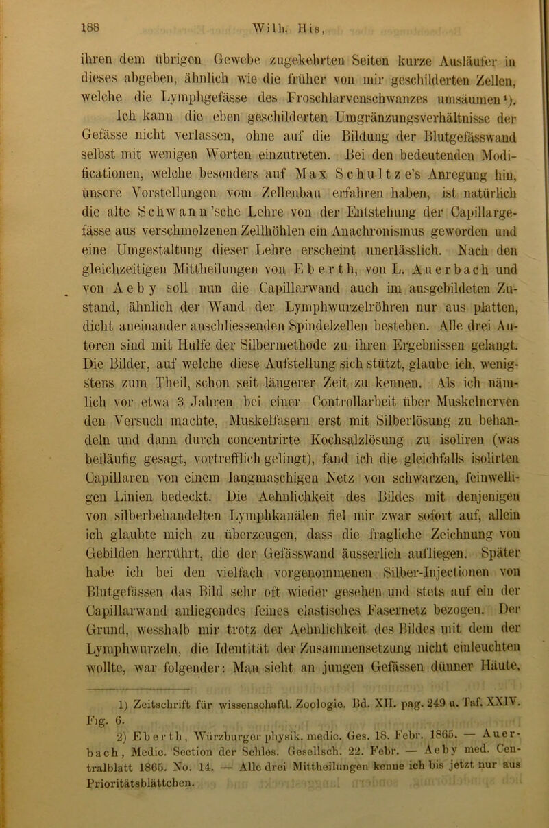 ihren dem übrigen Gewebe zugekeiirten Seiten kurze Au.släufer in dieses abgeben, ähnlich wie die früher von mir geschilderten Zellen, welche die Lymphgefässe des Froschlarvenschwanzes umsäumeiG). Ich kann die eben geschilderten Umgränzungsverhältnisse der Gefässe nicht verlassen, ohne auf die Bildung der Blutgefässwaud selbst mit wenigen Worten einzutreten. Bei den bedeutenden Modi- ticationen, welche besonders auf Max Schultz e’s Anregung hin, unsere Vorstellungen vom Zellenbau erfahren haben, ist natürlich die alte Schwann’sche Lehre von der Entstehung der Capillarge- fässe aus verschmolzenen Zellhöhlen ein Anachronismus geworden und eine Umgestaltung dieser Lehre erscheint unerlässlich. Nach den gleichzeitigen Mittheilungen von Eberth, von L. Auerbach und von A e b y soll nun die Capillarwand auch im ausgebildeten Zu- stand, ähnlich der Wand der Lymphwurzelröhren nur aus platten, dicht aneinander anschliessenden Spindelzellen bestehen. Alle drei x\u- toren sind mit Hülfe der Silbermethode zu ihren Ergebnissen gelangt. Die Bilder, auf welche diese Aufstellung sich stützt, glaube ich, wenig- stens zum Theil, schon seit längerer Zeit zu kennen. Als ich näm- lich vor etwa 3 Jahren bei einer Controllarbeit über Muskelnerven den Versuch machte, Muskelfasern erst mit Silberlösung zu behan- deln und dann durch concentrirte Kochsalzlösung zu isoliren (was beiläntig gesagt, vortrefflich gelingt), fand ich die gleichfalls isolirten Capillaren von einem langmaschigen Netz von schwarzen, feinwelli- gen Linien bedeckt. Die Aehnlichkeit des Bildes mit denjenigen von silberbehandelten Lymphkanälen fiel mir zwar sofort auf, allein ich glaubte mich zu überzeugen, dass die fragliche Zeichnung von Gebilden herrührt, die der Gefässwand äusserlich auf liegen. Später habe ich bei den vielfach vorgenommenen Silber-Injectionen von Blutgefässen das Bild sehr oft wieder gesehen und stets auf ein der Capillarwand anliegendem feines elastisches Fasernetz bezogen. Der Grund, wesshalb mir trotz der Aehnlichkeit des Bildes mit dem der Lymphwurzeln, die Identität der Zusammensetzung nicht einleuchten wollte, war folgender: Man sicht an jungen Gefässen dünner Häute, 1) Zeitschrift für wissenschaftl. Zoologie. Bd. XII. pag. 249 u. Taf. XXIV. Fig. 6. 2) Eberth, Würzburger physik. medio. Ges. 18. Eebr. 1865. Auer- bach, Medic. Section der Schles. Gesellsch. 22. Febr. — Aeby med. Ceu- tralblatt 1865. No. 14. — Alle drei Mittheilungen kenne ich bis jetzt nur aus Prioritätsblättchen.