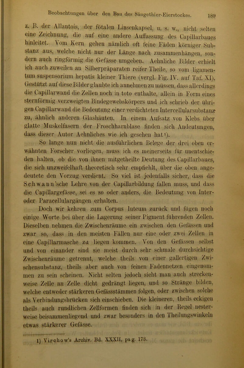 z. B. der Allautois, der fötalen Linsenkapsel, ii. s. w., nicht selten eine Zeiclinung, die auf eine andere Auifassung des Capillarbaues liinleitet. Vom Kern gehen nämlich oft feine Fäden körniger Sub- stanz aus, welche nicht nur der Länge nach Zusammenhängen, son- dern auch ringförmig die Gefässe umgeben. Aehnliche Bilder erhielt ich auch zuweilen an Silberpräparaten reifer Theile, so vom ligamen- tum Suspensorium hepatis kleiner Thiere (vergi. Fig. IV. auf Taf. XI). Gestützt auf diese Bilder glaubte ich annehmen zu müssen, dass allerdings die Capillarwand die Zellen noch in toto enthalte, allein in Form eines sternförmig verzweigten Bindegewebskörpers und ich schrieb der übri- gen Capillarwand die Bedeutung einer verdichteten Intercellularsubstanz- zu, ähnlich anderen Glashäuten. In einem Aufsatz von Klebs über glatte Muskelfasern der Froschharnblase finden sich Andeutungen, dass dieser Autor Aehnliches wie ich gesehen hat^). So lange nun nicht die ausführlichen Belege der drei oben er- wähnten Forscher vorliegen, muss ich es meinerseits für unentschie- den halten, ob die von ihnen mitgetheilte Deutung des Capillarbaues, die sich unzweifelhaft theoretisch sehr empfiehlt, über die oben ange- deutete den Vorzug verdient. So viel ist jedenfalls sicher, dass die Schwann’sche Lehre von der Capillarbildung fallen muss, und dass die Capillargefässe, sei es so oder anders, die Bedeutung von Inter- oder Paracellulargängen erhalten. Doch wir kehren zum Corpus luteum zurück und fügen noch einige Worte bei über die Lagerung seiner Pigment führenden Zellen. Dieselben nehmen die Zwischenräume ein zwischen den Gefässen und zwar so, dass in den meisten Fällen nur eine oder zwei Zellen in eine Capillarmasche zu liegen kommen. Von den Gefässen selbst und von einander sind sie meist durch sehr schmale durchsichtige Zwischenräume getrennt, welche theils von einer gallertigen Zwi- schensubstanz, theils aber auch von feinen Fadennetzen eingenom- men zu sein scheinen. Nicht selten jedoch sieht man auch strecken- weise Zelle an Zelle dicht gedrängt liegen, und so Stränge bilden, welche entweder stärkeren Gefässstämmen folgen, oder zwischen solche als Verbindungsbrücken sich einschieben. Die kleineren, theils eckigen theils auch rundlichen Zellformen finden sich in der Regel nester- weise beisammenliegend und zwar besonders in den Theiluiigswinkehi etwas stärkerer Gefässe. 1) Virchow’s Archiv. Bd. XXXII, pag. 173.