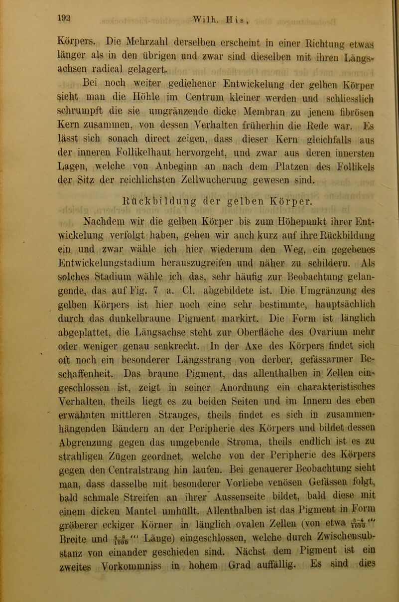 Körpers. Die Mehrzahl derselben erscheint in einer Richtung etwas länger als in den übrigen und zwar sind dieselben mit ihren Längs- achsen radical gelagert. Bei noch weiter gediehener Entwickelung der gelben Körper sieht man die Höhle im Centrum kleiner werden und schliesslich schrumpft die sie umgränzende dicke Membran zu jenem fibrösen Kern zusammen, von dessen Verhalten früherhin die Rede war. Es lässt sich sonach direct zeigen, dass dieser Kern gleichfalls aus der inneren Follikelhaut hervorgeht, und zwar aus deren innersten Lagen, welche von Anbeginn an nach dem Platzen des Follikels der Sitz der reichlichsten Zellwucherung gewesen sind. Rückbildung der gelben Körper. Nachdem wir die gelben Körper bis zum Höhepunkt ihrer EnL Wickelung verfolgt haben, gehen wir auch kurz auf ihre Rückbildung ein und zwar wähle ich hier wiederum den Weg, ein gegebenes p]ntwickelungstadium herauszugreifen und näher zu schildern. Als solches Stadium wähle ich das, sehr häufig zur Beobachtung gelan- gende, das aufFig. 7 a. Gl. abgebildete ist. Die Umgränzung des gelben Körpers ist hier noch eine sehr bestimmte, hauptsächlich durch das dunkelbraune Pigment markirt. Die Form ist länglich abgeplattet, die Längsachse steht zur Oberfläche des Ovarium mehr oder weniger genau senkrecht. In der Axe des Körpers findet sich oft noch ein besonderer Längsstrang von derber, gefässarmer Be- schaffenheit. Das braune Pigment, das allenthalben in Zellen ein- geschlossen ist, zeigt in seiner Anordnung ein charakteristisches Verhalten, theils liegt es zu beiden Seiten und im Innern des eben ' erwähnten mittleren Stranges, theils findet es sich in zusammen- hängenden Bändern an der Peripherie des Körpers und bildet dessen Abgrenzung gegen das umgebende Stroma, theils endlich ist es zu strahligen Zügen geordnet, welche von der Peripherie des Körpers gegen den Centralstrang hin laufen. Bei genauerer Beobachtung sieht man, dass dasselbe mit besonderer Vorliebe venösen Gelassen folgt, bald schmale Streifen an ihrer Aussenseite bildet, bald diese mit einem dicken Mantel umhüllt. Allenthalben ist das Pigment in Porm gröberer eckiger Körner in länglich ovalen Zellen (von etwa Breite und Länge) eingeschlossen, welche durch Zwischensub- stanz von einander geschieden sind. Nächst dem Pigment ist ein zweites Vorkommniss in hohem Grad auffällig. Es sind dies
