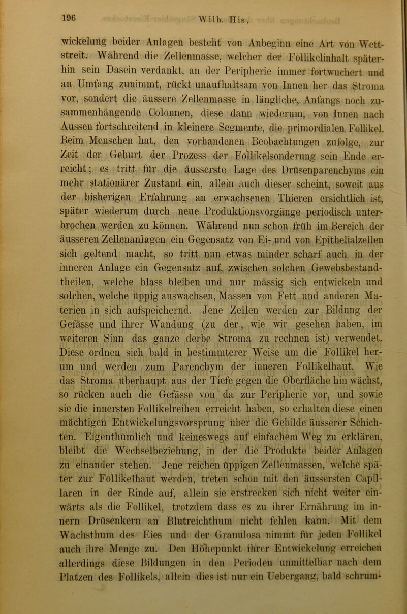 Wickelung beider Anlagen besteht von Anbeginn eine Art von Wett- streit. Während die Zelleninasse, welcher der Follikelinhalt später- hin sein Dasein verdankt, an der Peripherie immer fortwuchert und an Umfang zunimmt, rückt unaufhaltsam von Innen her das Stroma vor, sondert die äussere Zellenmasse in längliche, Anfangs noch zu- sammenhängende Colonnen, diese dann wiederum, von Innen nach Aussen fortschreitend in kleinere Segmente, die primordialen Follikel. Beim Menschen hat, den vorhandenen Beobachtungen zufolge, zur Zeit der Geburt der Prozess der Follikelsonderung sein Ende er- reicht; es tritt für die äusserste Lage des Drüsenparenchyins ein mehr stationärer Zustand ein, allein auch dieser scheint, soweit aus der bisherigen Erfahrung an erwachsenen Thieren ersichtlich ist, später wiederum durch neue Produktionsvorgänge periodisch unter- brochen werden zu können. Während nun schon früh im Bereich der äusseren Zellenanlagen ein Gegensatz von Ei- und von Epithelialzellen sich geltend macht, so tritt nun etwas minder scharf auch in der inneren Anlage ein Gegensatz auf, zwischen solchen Gewebsbestand- theilen, welche blass bleiben und nur mässig sich entwickeln und solchen, welche üppig auswachsen, Massen von Fett und anderen Ma- terien in sich aufspeichernd. Jene Zellen werden zur Bildung der Gefässe und ihrer Wandung (zu der, wie wir gesehen haben, im weiteren Sinn das ganze derbe Stroma zu rechnen ist) verwendet. Diese ordnen sich bald in bestimmterer Weise um die Follilvel her- um und werden zum Parenchym der inneren Follikelhaut. Wie das Stroma überhaupt aus der Tiefe gegen die Oberfläche hin wächst, so rücken auch die Gefässe von da zur Peripherie vor, und sowie sie die innersten Follikelreihen erreicht haben, so erhalten diese einen mächtigen Entwickelungsvorsprung über die Gebilde äusserer Schich- ten. Eigenthümlich und keineswegs auf einfachem Weg zu erklären, bleibt die Wechselbeziehung, in der die Produkte beider Anlagen zu einander stehen. Jene reichen üppigen Zellenmassen, welche spä- ter zur Follikelhaut werden, treten schon mit den äussersten Capil- laren in der Rinde auf, allein sie erstrecken sich nicht weiter ein- wärts als die Follikel, trotzdem dass es zu ihrer Ernährung im in- nern Drüsenkern an Blutreichthum nicht fehlen kann. Mit dem Waclisthum des Eies und der Grnnulosa nimmt für jeden Follikel auch ihre Menge zu. Den Höhepunkt ihrer Entwickelung erreichen allerdings diese Bildungen in deu Perioden unmittelbar nach dem Platzen des Follikels, allein dies ist nur ein ITebergang, bald schrum-