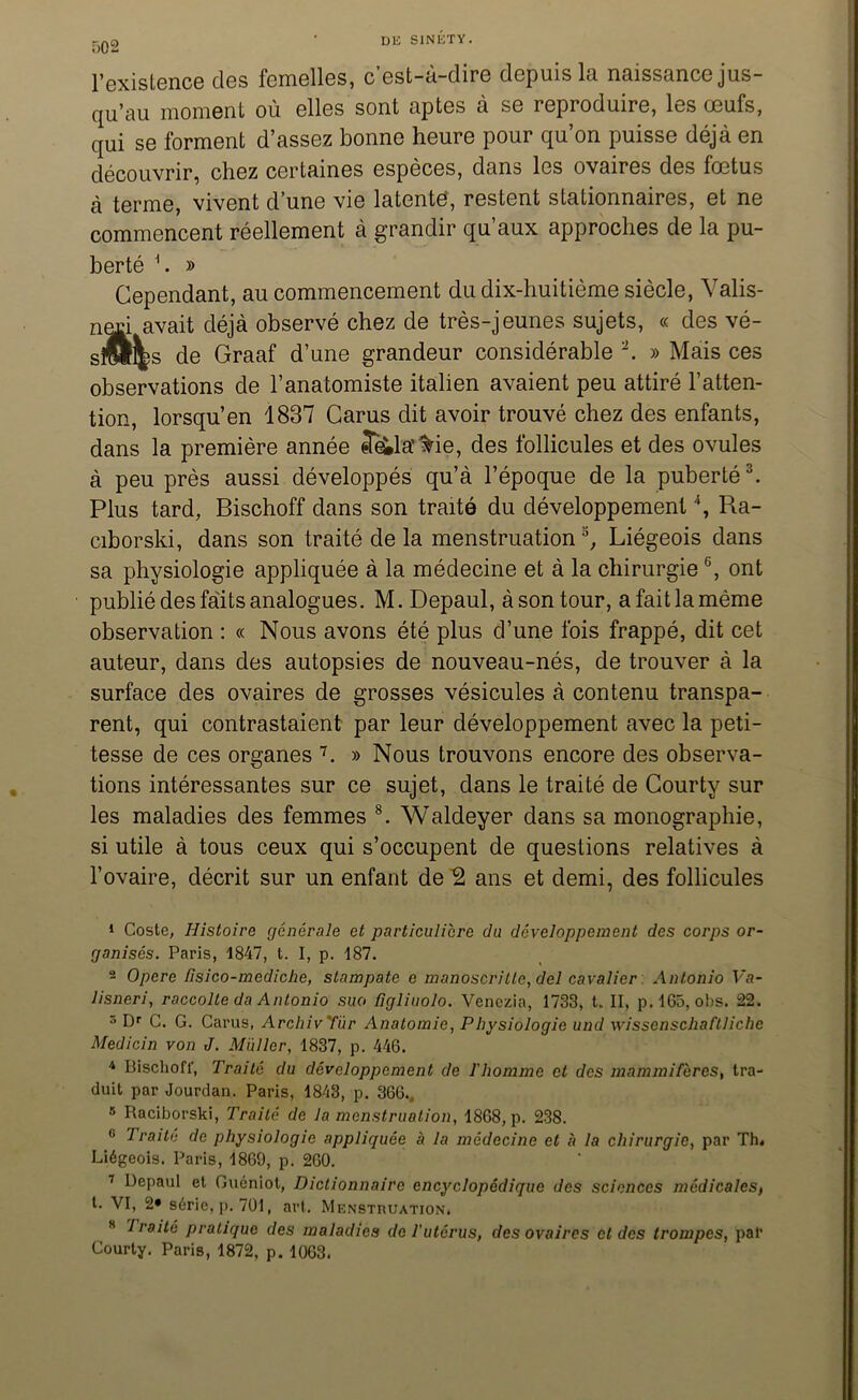 T)02 l’existence des femelles, c’est-à-dire depuis la naissance jus- qu’au moment où elles sont aptes à se reproduire, les œufs, qui se forment d’assez bonne heure pour qu’on puisse déjà en découvrir, chez certaines espèces, dans les ovaires des fœtus à terme, vivent d’une vie latente, restent stationnaires, et ne commencent réellement à grandir qu’aux approches de la pu- berté 1. » Cependant, au commencement du dix-huitième siècle, Valis- nad avait déjà observé chez de très-jeunes sujets, « des vé- siül^s de Graaf d’une grandeur considérable 2. » Mais ces observations de l’anatomiste italien avaient peu attiré l’atten- tion, lorsqu’en 1837 Carus dit avoir trouvé chez des enfants, dans la première année fela'^ie, des follicules et des ovules à peu près aussi développés qu’à l’époque de la puberté3. Plus tard, Bischoff dans son traité du développement4 5, Ra- ciborski, dans son traité de la menstruations, Liégeois dans sa physiologie appliquée à la médecine et à la chirurgie6, ont publié des faits analogues. M. Depaul, àsontour, afaitlamème observation : « Nous avons été plus d’une fois frappé, dit cet auteur, dans des autopsies de nouveau-nés, de trouver à la surface des ovaires de grosses vésicules à contenu transpa- rent, qui contrastaient par leur développement avec la peti- tesse de ces organes 7. » Nous trouvons encore des observa- tions intéressantes sur ce sujet, dans le traité de Courty sur les maladies des femmes 8. Waldeyer dans sa monographie, si utile à tous ceux qui s’occupent de questions relatives à l’ovaire, décrit sur un enfant de 2 ans et demi, des follicules 1 Coste, Histoire générale et particulière du développement des corps or- ganisés. Paris, 1847, t. I, p. 187. 2 Opéré Tisico-mediche, stampate e manoscritlc, del cavalier Antonio Fa- lisneri, raccolte da Antonio suo figliuolo. Venezia, 1733, t. II, p.165, obs. 22. 5 Dr C. G. Carus, ArchivTùr Anatomie, Physiologie und wissenschaftliche Medicin von J. Millier, 1837, p. 446. 4 Bischoff, Traité du développement de l'homme et des mammifères, tra- duit par Jourdan. Paris, 1843, p. 366., 5 Raciborski, Traité de la menstruation, 1868, p. 238. 0 Traite de physiologie appliquée à la médecine et à la chirurgie, par Th* Liégeois. Paris, 1869, p. 260. 7 Depaul et Guéniot, Dictionnaire encyclopédique des sciences médicales, t. VI, 2» série, p. 701, art. Menstruation» s 7 roité pratique des maladies de l'utérus, des ovaires et des trompes, pal’ Courty. Paris, 1872, p. 1063.