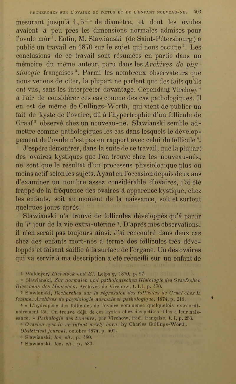 mesurant jusqu’à l,5mm de diamètre, et dont les ovules avaient à peu près les dimensions normales admises pour l’ovule mûr1. Enfin, M. Slawianski (de Saint-Pétersbourg) a publié un travail en 1870 sur le sujet qui nous occupe2. Les conclusions de ce travail sont résumées en partie dans un mémoire du même auteur, paru dans les Archives de phy- siologie françaises 3. Parmi les nombreux observateurs que nous venons de citer, la plupart ne parlent que des faits qu’ils ont vus, sans les interpréter davantage. Cependant Virchow '1 a l’air de considérer ces cas comme des cas pathologiques. Il en est de même de Cullings-Worth, qui vient de publier un fait de kyste de l’ovaire, dû à l'hypertrophie d’un follicule de Graaf3 * * observé chez un nouveau-né. Slawianski semble ad- mettre comme pathologiques les cas dans lesquels le dévelop- pement de l’ovule n’est pas en rapport.avec celui du follicule \ J’espère démontrer, dans la suite de ce travail, que la plupart des ovaires kystiques que l’on trouve chez les nouveau-nés, ne sont que le résultat d’un processus physiologique plus ou moins actif selon les sujets. Ayant eu l’occasion depuis deux ans d’examiner un nombre assez considérable d’ovaires, j’ai été frappé de la fréquence des ovaires à apparence kystique, chez les enfants, soit au moment de la naissance, soit et surtout quelques jours après. Slawianski n’a trouvé de follicules développés qu’à partir du 7e jour de la vie extra-utérine 7. D’après mes observations, il n’en serait pas toujours ainsi. J’ai rencontré dans deux cas chez des enfants mort-nés à terme des follicules très-déve- loppés et faisant saillie à la surface de l’organe. Un des ovaires qui va servir à ma description a été recueilli sur un enfant de i Waldcyer, Eierstock und Ei. Leipsig, 1870, p. 27. - Slawianski, Zur normalen und pathologischen Histologie des Graafsclien Blaschens des Menschen. Archives de Virchow, t. LI, p. 470. 3 Slawianski, Recherches sur Ja régression des follicules de Graaf chez la Femme. Archives de physiologie normale et pathologique. 1874, p. 213. * « L’hydropisie dos follicules do l’ovaire commence quelquefois extraordi- nairement tôt. On trouve déjà de ces kystes chez des petites filles a leur nais- sance. » Pathologie des tumeurs, par Virchow, trad. française, t. I, p. 256. •“> Ovarian cyst in an infant newlv boni, by Charles Cullings-Worth. Obstétrical journal, octobre 1874, p. 401. « Slawianski, loc. cit., p. 480. 7 Slawianski, loc. cit , p. 480.