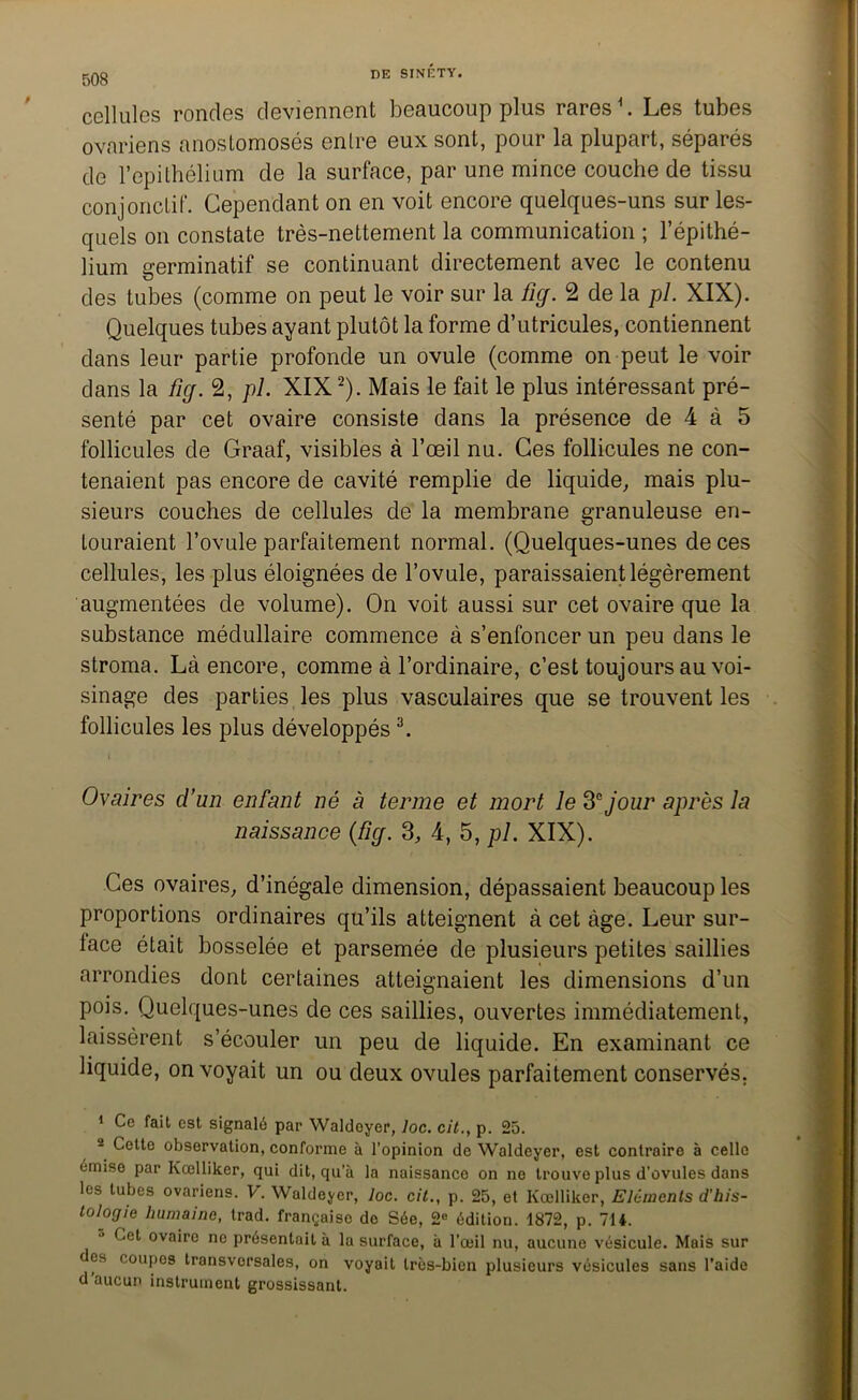 508 cellules rondes deviennent beaucoup plus rares1. Les tubes ovariens anostomosés entre eux sont, pour la plupart, séparés de l’épithélium de la surface, par une mince couche de tissu conjonctif. Cependant on en voit encore quelques-uns sur les- quels on constate très-nettement la communication ; l’épithé- lium germinatif se continuant directement avec le contenu des tubes (comme on peut le voir sur la fief. 2 de la pi. XIX). Quelques tubes ayant plutôt la forme d’utricules, contiennent dans leur partie profonde un ovule (comme on peut le voir dans la ficj. 2, pi. XIX2). Mais le fait le plus intéressant pré- senté par cet ovaire consiste dans la présence de 4 à 5 follicules de Graaf, visibles à l’œil nu. Ces follicules ne con- tenaient pas encore de cavité remplie de liquide, mais plu- sieurs couches de cellules de la membrane granuleuse en- touraient l’ovule parfaitement normal. (Quelques-unes de ces cellules, les plus éloignées de l’ovule, paraissaient légèrement augmentées de volume). On voit aussi sur cet ovaire que la substance médullaire commence à s’enfoncer un peu dans le stroma. Là encore, comme à l’ordinaire, c’est toujours au voi- sinage des parties les plus vasculaires que se trouvent les follicules les plus développés3. t . ' * . • Ovaires d’un enfant né à terme et mort le 3e jour après la naissance (%. 3, 4, 5, pl. XIX). Ces ovaires, d’inégale dimension, dépassaient beaucoup les proportions ordinaires qu’ils atteignent à cet âge. Leur sur- lace était bosselée et parsemée de plusieurs petites saillies arrondies dont certaines atteignaient les dimensions d’un pois. Quelques-unes de ces saillies, ouvertes immédiatement, laissèrent s’écouler un peu de liquide. En examinant ce liquide, on voyait un ou deux ovules parfaitement conservés. 1 Ce fait est signalé par Waldoyer, loc. cit., p. 25. 2 Cette observation, conforme à l’opinion de Waldeyer, est contraire à celle émise par Kcelliker, qui dit, qu’à la naissance on ne trouve plus d’ovules dans les tubes ovariens. V. Waldeyer, loc. cit., p. 25, et Kœlliker, Eléments d'his- tologie humaine, trad. française do Sée, 2° édition. 1872, p. 714. Cet ovaire ne présentait à la surface, à l’œil nu, aucune vésicule. Mais sur des coupos transversales, on voyait très-bien plusieurs vésicules sans l’aide d aucun instrument grossissant.