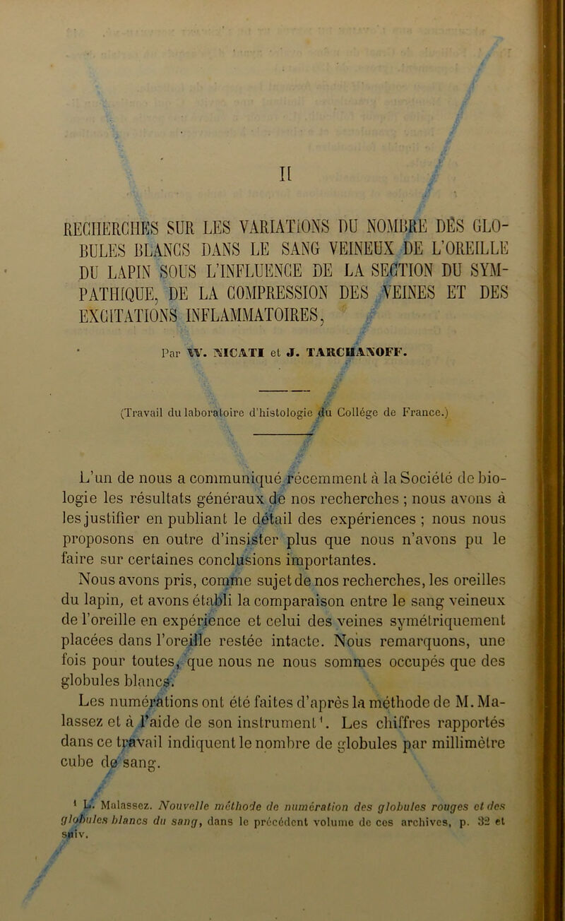 Il RECHERCHÉS SUR LES VARIATIONS DU NOMBRE DES GLO- BULES BLANCS DANS LE SANG VEINEUX DE L’OREILLE DU LAPIN SOUS L’INFLUENCE DE LA SECTION DU SYM- PATHIQUE, DE LA COMPRESSION DES VEINES ET DES EXCITATIONS INFLAMMATOIRES, Par W. WICATI et J. TARCUAIXOFF. (Travail du laboratoire d’histologie du Collège de France.) L’un de nous a communiqué.récemment à la Société de bio- logie les résultats généraux de nos recherches ; nous avons à les justifier en publiant le détail des expériences ; nous nous proposons en outre d’insister plus que nous n’avons pu le faire sur certaines conclusions importantes. Nous avons pris, comme sujet de nos recherches, les oreilles du lapin, et avons établi la comparaison entre le sang veineux de l’oreille en expérience et celui des veines symétriquement placées dans l’oreille restée intacte. Nous remarquons, une fois pour toutes, que nous ne nous sommes occupés que des globules blancs. Les numérations ont été faites d’après la méthode de M. Ma- lassez et à l’aide de son instrument1. Les chiffres rapportés dans ce travail indiquent le nombre de globules par millimètre cube de sang. O 1 L. Malassez. Nouvelle méthode de numération des globules rouges cl des globules blancs du sang, dans le précédent volume de ces archives, p. 32 et SHiv.