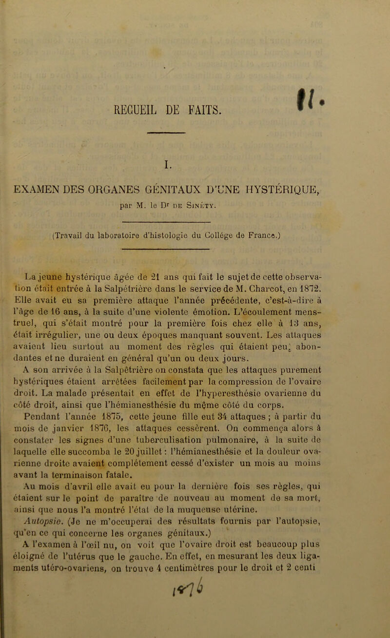 RECUEIL DE FAITS. ti I. EXAMEN DES ORGANES GÉNITAUX D’UNE HYSTÉRIQUE, La jeune hystérique âgée de 21 ans qui fait le sujet de cette observa- tion était entrée à la Salpétrière dans le service de M. Charcot, en 1872. Elle avait eu sa première attaque l’année précédente, c’est-à-dire à l’àge de 16 ans, à la suite d’une violente émotion. L’écoulement mens- truel, qui s’était montré pour la première fois chez elle à 13 ans, était irrégulier, une ou deux époques manquant souvent. Les attaques avaient lieu surtout au moment des règles qui étaient peut abon- dantes et ne duraient en général qu’un ou deux jours. A son arrivée à la Salpêtrière on constata que les attaques purement hystériques étaient arrêtées facilement par la compression de l’ovaire droit. La malade présentait en effet de l’hyperesthésie ovarienne du côté droit, ainsi que l’hémianesthésie du même côté du corps. Pendant l’année 1875, cette jeune fille eut 34 attaques ; à partir du mois de janvier 1876, les attaques cessèrent. On commença alors à constater les signes d’une tuberculisation pulmonaire, à la suite de laquelle elle succomba le 20 juillet: l’hémianesthésie et la douleur ova- rienne droite avaient complètement cessé d’exister un mois au moins avant la terminaison fatale. Au mois d’avril elle avait eu pour la dernière fois ses règles, qui étaient sur le point de paraître de nouveau au moment de sa mort, ainsi que nous l’a montré l’étal de la muqueuse utérine. Autopsie. (Je ne m’occuperai des résultats fournis par l’autopsie, qu’en ce qui concerne les organes génitaux.) A l’examen à l’œil nu, on voit que l’ovaire droit est beaucoup plus éloigné de l’utérus que le gauche. En effet, en mesurant les deux liga- ments utéro-ovariens, on trouve 4 centimètres pour le droit et 2 centi par M. le Dr de Sinéty. (Travail du laboratoire d’histologie du Collège de France.)