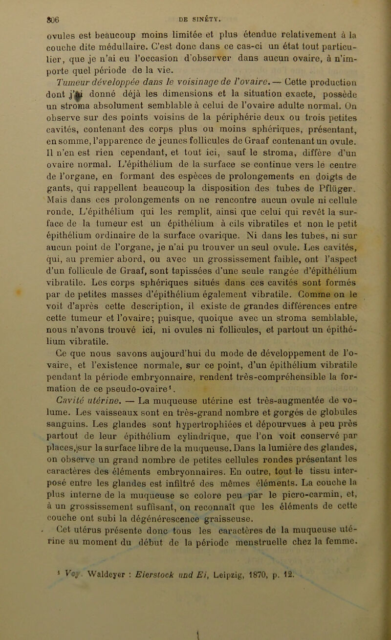 ovules est beaucoup moins limitée et plus étendue relativement à la couche dite médullaire. C’est donc dans ce cas-ci un état tout particu- lier, que je n’ai eu l’occasion d’observer dans aucun ovaire, à n’im- porte quel période de la vie. Tumeur développée dans le voisinage de l'ovaire.— Cette production dont j’|p donné déjà les dimensions et la situation exacte, possède un stroma absolument semblable à celui de l’ovaire adulte normal, ün observe sur des points voisins de la périphérie deux ou trois petites cavités, contenant des corps plus ou moins sphériques, présentant, en somme, l’apparence de jeunes follicules de Graaf contenant un ovule. Il n’en est rien cependant, et tout ici, sauf le stroma, diffère d’un ovaire normal. L’épithélium de la surface se continue vers le centre de l’organe, en formant des espèces de prolongements en doigts de gants, qui rappellent beaucoup la disposition des tubes de Pflüger. Mais dans ces prolongements on ne rencontre aucun ovule ni cellule ronde. L’épithélium qui les remplit, ainsi que celui qui revêt la sur- face de la tumeur est un épithélium à cils vibratiles et non le petit épithélium ordinaire de la surface ovarique. Ni dans les tubes, ni sur aucun point de l’organe, je n’ai pu trouver un seul ovule. Les cavités, qui, au premier abord, ou avec un grossissement faible, ont l’aspect d’un follicule de Graaf, sont tapissées d’une seule rangée d’épithélium vibratile. Les corps sphériques situés dans ces cavités sont formés par de petites masses d’épithélium également vibratile. Gomme on le voit d’après cette description, il existe de grandes différences entre cette tumeur et l’ovaire; puisque, quoique avec un stroma semblable, nous n’avons trouvé ici, ni ovules ni follicules, et partout un épithé- lium vibratile. Ce que nous savons aujourd’hui du mode de développement de l’o- vaire, et l’existence normale, sur ce point, d’un épithélium vibratile pendant la période embryonnaire, rendent très-compréhensible la for- mation de ce pseudo-ovaire1. Cavité utérine. — La muqueuse utérine est très-augmentée de vo- lume. Les vaisseaux sont en très-grand nombre et gorgés de globules sanguins. Les glandes sont hypertrophiées et dépourvues à peu près partout de leur épithélium cylindrique, que l’on voit conservé par places,jsur la surface libre de la muqueuse. Dans la lumière des glandes, on observe un grand nombre de petites cellules rondes présentant les caractères des éléments embryonnaires. En outre, tout le tissu inter- posé entre les glandes est infiltré des mêmes éléments. La couche la plus interne de la muqueuse se colore peu par le picro-carmin, et, à un grossissement suffisant, on reconnaît que les éléments de cette couche ont subi la dégénérescence graisseuse. Cet utérus présente donc tous les caractères de la muqueuse uté- rine au moment du début de la période menstruelle chez la femme. 1 Le;. Waldcyer : Eierstock and Ei, Leipzig, 1870, p. 12.