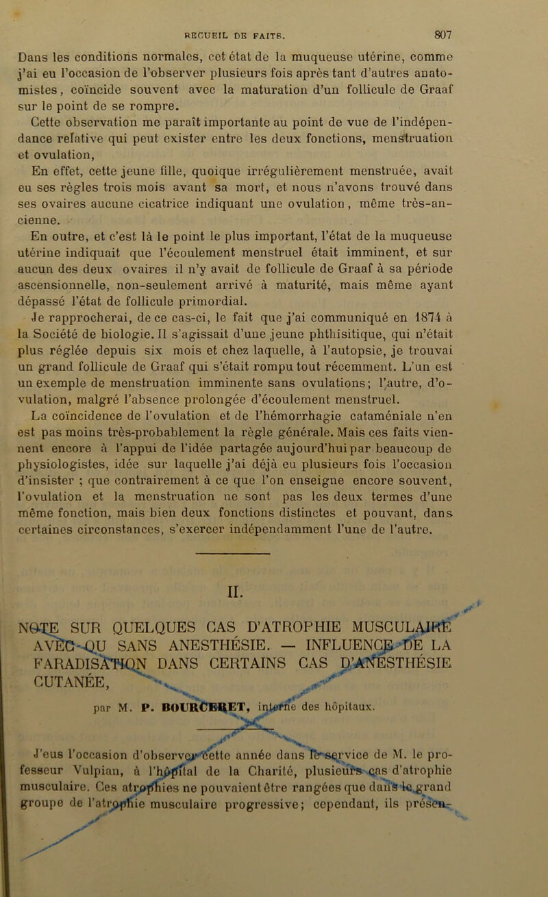 Dans les conditions normales, cet état de la muqueuse utérine, comme j’ai eu l’occasion de l’observer plusieurs fois après tant d’autres anato- mistes , coïncide souvent avec la maturation d’un follicule de Graaf sur le point de se rompre. Cette observation me paraît importante au point de vue de l’indépen- dance relative qui peut exister entre les deux fonctions, menstruation et ovulation, En effet, cette jeune fille, quoique irrégulièrement menstruée, avait eu ses règles trois mois avant sa mort, et nous n’avons trouvé dans ses ovaires aucune cicatrice indiquant une ovulation , même très-an- cienne. En outre, et c’est là le point le plus important, l’état de la muqueuse utérine indiquait que l’écoulement menstruel était imminent, et sur aucun des deux ovaires il n’y avait de follicule de Graaf à sa période ascensionnelle, non-seulement arrivé à maturité, mais même ayant dépassé l’état de follicule primordial. Je rapprocherai, de ce cas-ci, le fait que j’ai communiqué en 1874 à la Société de biologie.il s’agissait d’une jeune phthisitique, qui n’était plus réglée depuis six mois et chez laquelle, à l’autopsie, je trouvai un grand follicule de Graaf qui s’était rompu tout récemment. L’un est un exemple de menstruation imminente sans ovulations; l’autre, d’o- vulation, malgré l’absence prolongée d’écoulement menstruel. La coïncidence de l’ovulation et de l’hémorrhagie cataméniale n’en est pas moins très-probablement la règle générale. Mais ces faits vien- nent encore à l’appui de l’idée partagée aujourd’hui par beaucoup de physiologistes, idée sur laquelle j’ai déjà eu plusieurs fois l’occasion d’insister ; que contrairement à ce que l’on enseigne encore souvent, l’ovulation et la menstruation ne sont pas les deux termes d’une même fonction, mais bien deux fonctions distinctes et pouvant, dans certaines circonstances, s’exercer indépendamment l’une de l’autre. II. NG^E SUR QUELQUES CAS D’ATROPHIE MUSCULAIRE AVËC'-QU SANS ANESTHÉSIE. — INFLUENCE DE LA FARADISÂTIQN DANS CERTAINS CAS D’ANESTHÉSIE CUTANÉE, par M. P. BOURCER12T, interne des hôpitaux. 7T J’eus l’occasion d’observer'éette année dans Icrservice de M. le pro- fesseur Vulpian, à l’hppftal de la Charité, plusieurs cas d’atrophie musculaire. Ces atroflbies ne pouvaient être rangées que dans Ic.grand groupe de l’atrppfiie musculaire progressive; cependant, ils présen-