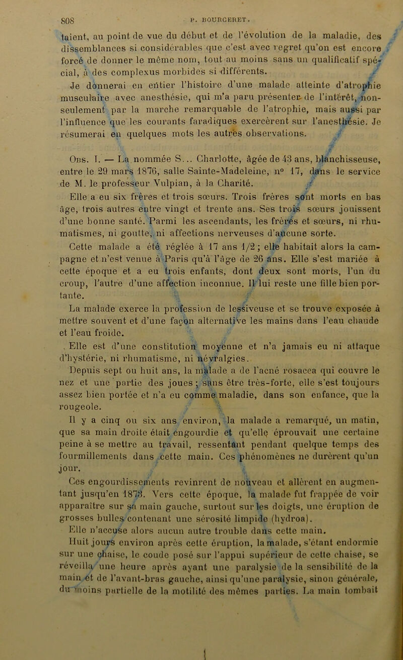 taient, au point (le vue du début et de l’évolution de la maladie, des dissemblances si considérables que c’est avec regret qu’on est encore forcé de donner le môme nom, tout au moins sans un qualificatif spé- cial, à des complexus morbides si différents. Je donnerai en entier l’histoire d’une malade atteinte d’atrophie musculaire avec anesthésie, qui m’a paru présenter- de l’intérêt, non- seulement par la marche remarquable de l’atrophie, mais aussi par l’influence que les courants faradiques exercèrent sur l’anesthésie. Je résumerai en quelques mots les autres observations. Obs. I. — La nommée S... Charlotte, âgée de 43 ans, blanchisseuse, entre le 29 mars 1876, salle Sainte-Madeleine, n° 17, dans le service de M. le professeur Vulpian, à la Charité. Elle a eu six frères et trois sœurs. Trois frères sont morts en bas âge, trois autres entre vingt et trente ans. Ses trois sœurs jouissent d’une bonne santé. Parmi les ascendants, les frères et sœurs, ni rhu- matismes, ni goutte, ni affections nerveuses d’aucune sorte. Cette malade a été réglée à 17 ans 1/2; elle habitait alors la cam- pagne et n’est venue à Paris qu’à l’âge de 26 ans. Elle s’est mariée à cette époque et a eu trois enfants, dont deux sont morts, l’un du croup, l'autre d’une affection inconnue. Il lui reste une fille bien por- tante. La malade exerce la profession de lessiveuse et se trouve exposée à mettre souvent et d’une façon alternative les mains dans l’eau chaude et l’eau froide. . Elle est d’une constitution moyenne et n’a jamais eu ni attaque d’hystérie, ni rhumatisme, ni névralgies. Depuis sept ou huit ans, la malade a de l’acné rosacea qui couvre le nez et une partie des joues ; sans être très-forte, elle s’est toujours assez bien portée et n’a eu comme maladie, dans son enfance, que la rougeole. Il y a cinq ou six ans environ, la malade a remarqué, un matin, que sa main droite était engourdie et qu’elle éprouvait une certaine peine à se mettre au travail, ressentant pendant quelque temps des fourmillements dans cette main. Ces phénomènes ne durèrent qu’un jour. Ces engourdissements revinrent de nouveau et allèrent en augmen- tant jusqu’en 1873. Vers celte époque, la malade fut frappée de voir apparaître sur sa main gauche, surtout sur les doigts, une éruption de grosses bulles contenant une sérosité limpide (hydroa). Elle n’accuse alors aucun autre trouble dans cette main. Huit jours environ après celte éruption, la malade, s’étant endormie sur une chaise, le coude posé sur l’appui supérieur de cette chaise, se réveilla une heure après ayant une paralysie de la sensibilité de la main et de l’avant-bras gauche, ainsi qu’une paralysie, sinon générale, du moins partielle de la motilité des mêmes parties. La main tombait 1