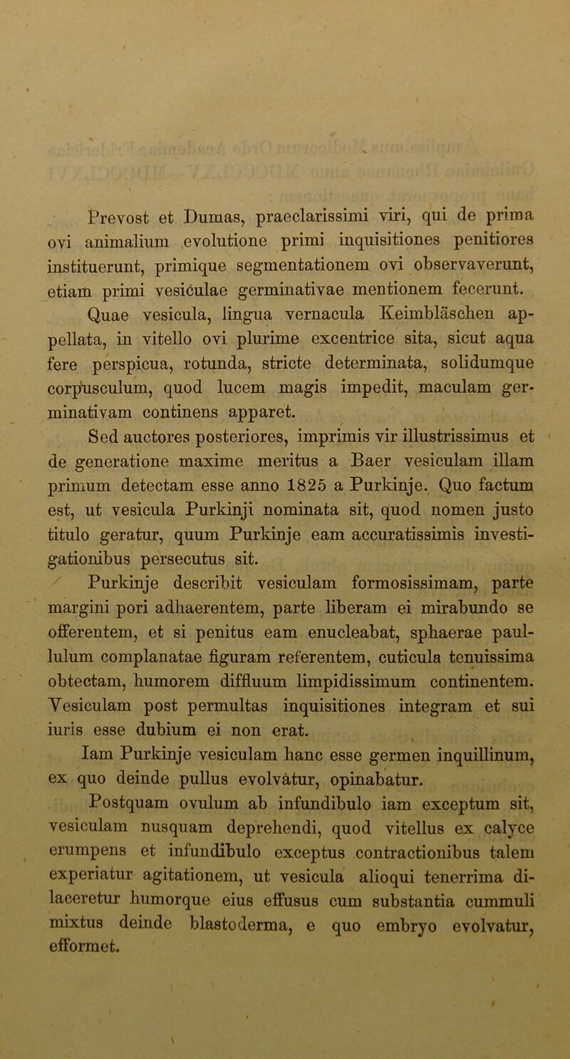 Prevost et Dumas, praeclarissimi viri, qui de prima ovi animalium evolutione primi inquisitiones penitiores instituerunt, primique segmentationem ovi observaverunt, etiam primi vesiculae germinativae mentionem fecerunt. Quae vesicula, lingua vernacula Keimblaschen ap- pellata, in vitello ovi plurime excentrice sita, sicut aqua fere perspicua, rotunda, stricte determinata, solidumque corpusculum, quod lucem magis impedit, maculam ger- minativam continens apparet. Sed auctores posteriores, imprimis vir illustrissimus et de generatione maxime meritus a Baer vesiculam illam primum detectam esse anno 1825 a Purkinje. Quo factum est, ut vesicula Purkinji nominata sit, quod nomen justo titulo geratur, quum Purkinje eam accuratissimis investi- gationibus persecutus sit. Purkinje describit vesiculam formosissimam, parte margini pori adhaerentem, parte liberam ei mirabundo se offerentem, et si penitus eam enucleabat, sphaerae paul- lulum complanatae figuram referentem, cuticula tenuissima obtectam, humorem diffluum limpidissimum continentem. Yesiculam post permultas inquisitiones integram et sui iuris esse dubium ei non erat. Iam Purkinje vesiculam hanc esse germen inquillinum, ex quo deinde pullus evolvatur, opinabatur. Postquam ovulum ab infundibulo iam exceptum sit, vesiculam nusquam deprehendi, quod vitellus ex calyce erumpens et infundibulo exceptus contractionibus talem experiatur agitationem, ut vesicula alioqui tenerrima di- laceretur humorque eius effusus cum substantia cummuli mixtus deinde blastoderma, e quo embryo evolvatur, efformet.