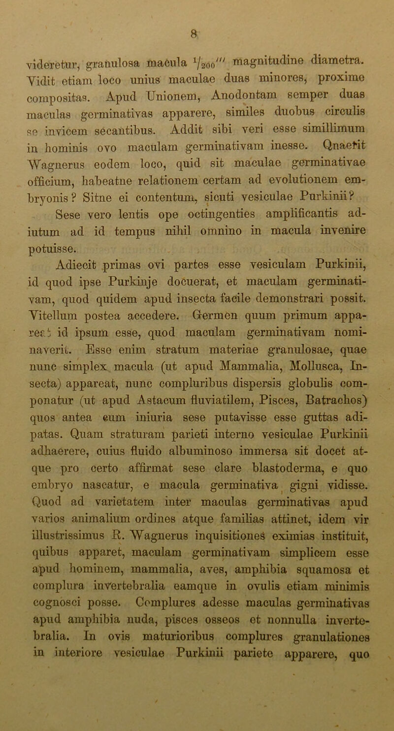 videretur, granulosa macula x/20o' magnitudine diametra. Yidit etiam loco unius maculae duas minores, proxime compositas. Apud Unionem, Anodontam semper duas maculas germinativas apparere, similes duobus circulis se invicem secantibus. Addit sibi veri esse simillimum in hominis ovo maculam germinativam inesse. Qnaerit Wagnerus eodem loco, quid sit maculae germinativae officium, habeatne relationem certam ad evolutionem em- bryonis ? Sitne ei contentum, sicuti vesiculae Purkinii ? Sese vero lentis ope octingenties amplificantis ad- iutum ad id tempus nihil omnino in macula invenire potuisse. Adiecit primas ovi partes esse vesiculam Purkinii, id quod ipse Purkinje docuerat, et maculam germinati- vam, quod quidem apud insecta facile demonstrari possit. Yitellum postea accedere. Germen quum primum appa- rer, t id ipsum esse, quod maculam germinativam nomi- naverit. Esse enim stratum materiae granulosae, quae nunc simplex macula (ut apud Mammalia, Mollusca, In- secta) appareat, nunc compluribus dispersis globulis com- ponatur (ut apud Astacum fluviatilem, Pisces, Batrachos) quos antea cum iniuria sese putavisse esse guttas adi- patas. Quam straturam parieti interno vesiculae Purkinii adhaerere, cuius fluido albuminoso immersa sit docet at- que pro certo affirmat sese clare blastodenna, e quo embryo nascatur, e macula germinativa gigni vidisse. Quod ad varietatem, inter maculas germinativas apud varios animalium ordines atque familias attinet, idem vir illustrissimus R. Wagnerus inquisitiones eximias instituit, quibus apparet, maculam germinativam simplicem esse apud hominem, mammalia, aves, amphibia squamosa et complura inVertebralia eamque in ovulis etiam minimis cognosci posse. Complures adesse maculas germinativas apud amphibia nuda, pisces osseos et nonnulla inverte- bralia. In ovis maturioribus complures granulationes in interiore vesiculae Purkinii pariete apparere, quo