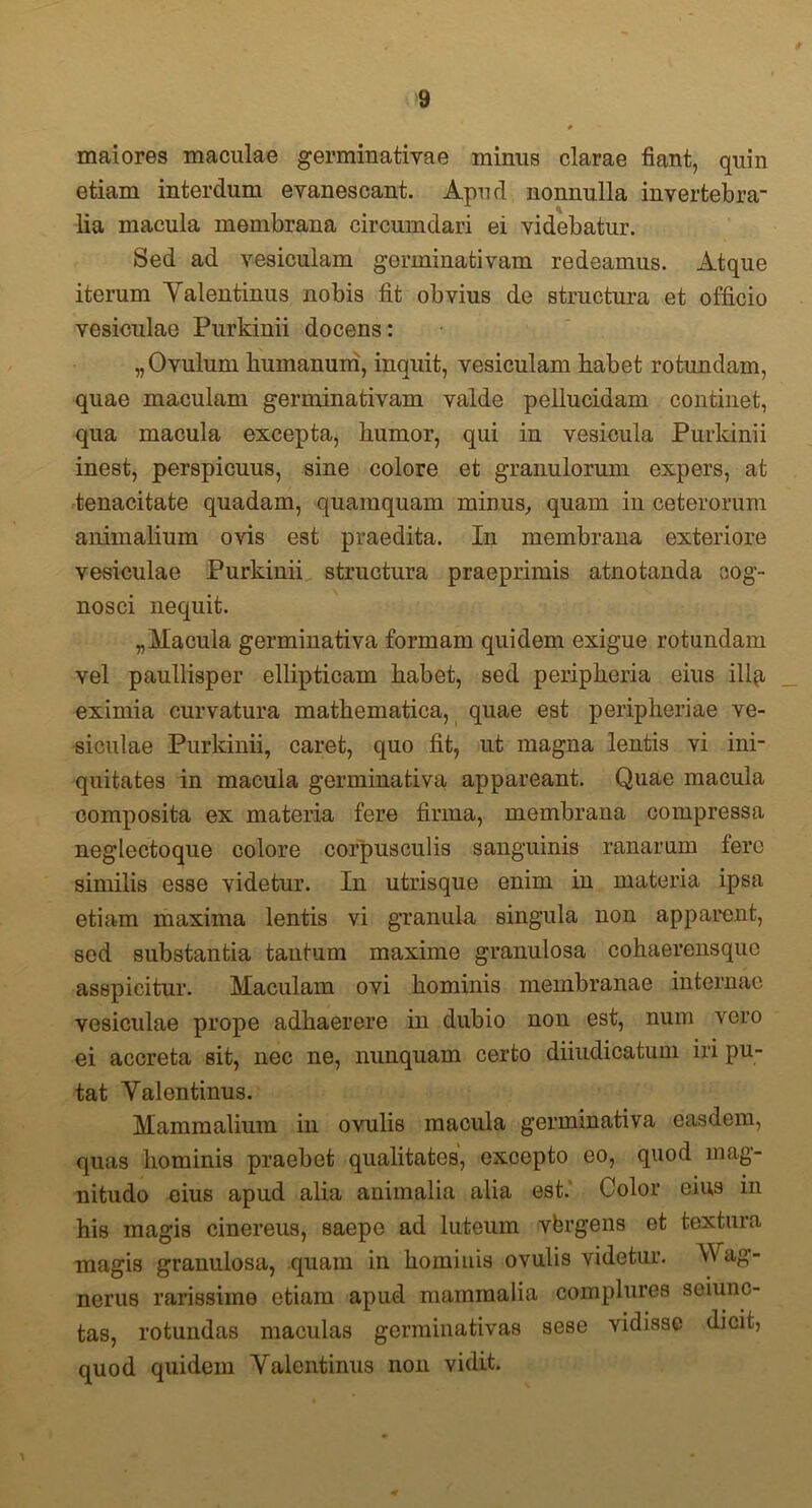 maiores maculae germinativae minus clarae fiant, quin etiam interdum evanescant. Apud nonnulla invertebra' lia macula membrana circumdari ei videbatur. Sed ad vesiculam germinativam redeamus. Atque iterum Yalentinus nobis fit obvius de structura et officio vesiculae Purkinii docens: „Ovulum humanum, inquit, vesiculam habet rotundam, quae maculam germinativam valde pellucidam continet, qua macula excepta, humor, qui in vesicula Purkinii inest, perspicuus, sine colore et granulorum expers, at tenacitate quadam, quamquam minus, quam in ceterorum animalium ovis est praedita. In membrana exteriore vesiculae Purkinii structura praeprimis atnotanda cog- nosci nequit. „Macula germinativa formam quidem exigue rotundam vel paullisper ellipticam habet, sed peripheria eius ili^i eximia curvatura mathematica, quae est peripheriae ve- siculae Purkinii, caret, quo fit, ut magna lentis vi ini- quitates in macula germinativa appareant. Quae macula composita ex materia fere firma, membrana compressa neglectoque colore corpusculis sanguinis ranarum tere similis esse videtur. In utrisque enim in materia ipsa etiam maxima lentis vi granula singula non apparent, sed substantia tantum maxime granulosa cohaerensquo asspicitur. Maculam ovi hominis membranae internae vesiculae prope adhaerere in dubio non est, num vero ei accreta sit, nec ne, nunquam certo diiudicatum iri pu- tat Yalentinus. Mammalium in ovulis macula germinativa easdem, quas hominis praebet qualitates, excepto eo, quod mag- nitudo eius apud alia animalia alia est. Color eius in his magis cinereus, saepe ad luteum yfergens et textura magis granulosa, quam in hominis ovulis videtur. Wag- nerus rarissime etiam apud mammalia complures seiunc- tas, rotundas maculas germinativas sese vidisse dicit, quod quidem Yalentinus non vidit.