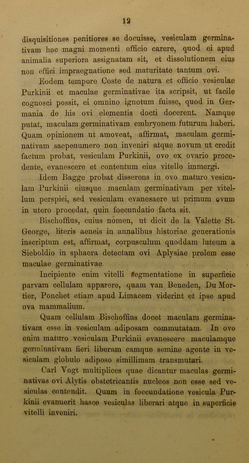 disquisitiones penitiores se docuisse, vesiculam germina- tivam hoc magni momenti officio carere, quod ei apud animalia superiora assignatam sit, et dissolutionem eius non effici impraegnatione sed maturitate tantum ovi. Eodem tempore Coste de natura et officio vesiculae Purkinii et maculae germinativae ita scripsit, ut facile cognosci possit, ei omnino ignotum fuisse, quod in Ger- mania de his ovi elementis docti docerent. Namque putat, maculam germinativam embryonem futurum haberi. Quam opinionem ut amoveat, affirmat, maculam germi- nativam saepenumero non inveniri atque novum ut credit factum probat, vesiculam Purkinii, ovo ex ovario proce- dente, evanescere et contentum eius vitello immergi. Idem Bagge probat disserens in ovo maturo vesicu- lam Purkinii eiusque maculam germinativam per vitel- lum perspici, sed vesiculam evanesaere ut primum ovum in utero procedat, quin foecundatio facta sit. JBischoffius, cuius nomen, ut dicit de la Yalette St. George, literis aeneis in annalibus historiae generationis inscriptum est, affirmat, corpusculum quoddam luteum a Sieboldio in sphaera detectam ovi Aplysiae prolem esse maculae germinativae. Incipiente enim vitelli Segmentatione in superficie parvam cellulam apparere, quam van Beneden, Du Mor- tier, Ponchet etiam apud Limacem viderint et ipse apud ova mammalium. Quam cellulam Bischoffius docet maculam germina- tivam esse in vesiculam adiposam commutatam. In ovo enim maturo vesiculam Purkinii evanescere maculamque germinativam fieri liberam camque semine agente in ve- siculam globulo adiposo simillimam transmutari. Cari Yogt multiplices quae dicantur maculas germi- nativas ovi Alytis obstetricantis nucleos non esse sed ve- siculas contendit. Quum in foecundatione vesicula Pur- kinii evanuerit liasce vesiculas liberari atque in superficie vitelli inveniri.