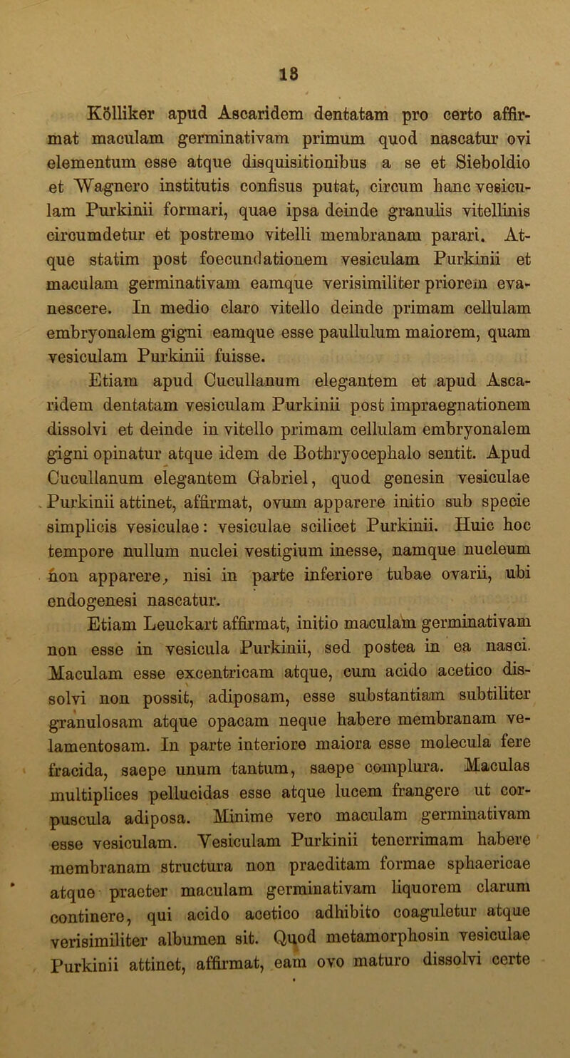 18 Kolliker apud Ascaridem dentatam pro certo affir- mat maculam germinativam primum quod nascatur ovi elementum esse atque disquisitionibus a se et Sieboldio et Wagnero institutis confisus putat, circum hanc vesicu- lam Purkinii formari, quae ipsa deinde granulis vitellinis circumdetur et postremo vitelli membranam parari. At- que statim post foecundationem vesiculam Purkinii et maculam germinativam eamque verisimiliter priorem eva- nescere. In medio claro vitello deinde primam cellulam embryonalem gigni eamque esse paullulum maiorem, quam vesiculam Purkinii fuisse. Etiam apud Cucullanum elegantem et apud Asca- ridem dentatam vesiculam Purkinii post impraegnationem dissolvi et deinde in vitello primam cellulam embryonalem gigni opinatur atque idem de Bothryocepkalo sentit. Apud Cucullanum elegantem Grabriel, quod genesin vesiculae Purkinii attinet, affirmat, ovum apparere initio sub specie simplicis vesiculae: vesiculae scilicet Purkinii. Huic hoc tempore nullum nuclei vestigium inesse, namque nucleum non apparere, nisi in parte inferiore tubae ovarii, ubi endogenesi nascatur. Etiam Leuckart affirmat, initio maculam germinativam non esse in vesicula Purkinii, sed postea in ea nasci. Maculam esse excentricam atque, cum acido acetico dis- solvi non possit, adiposam, esse substantiam subtiliter granulosam atque opacam neque habere membranam ve- lamentosam. In parte interiore maiora esse molecula fere fracida, saepe unum tantum, saepe complura. Maculas multiplices pellucidas esse atque lucem frangere ut cor- puscula adiposa. Minime vero maculam germinativam esse vesiculam. Yesiculam Purkinii tenerrimam habere membranam structura non praeditam formae sphaericae atque praeter maculam germinativam liquorem clarum continere, qui acido acetico adhibito coaguletur atque verisimiliter albumen sit. Quod metamorphosin vesiculae Purkinii attinet, affirmat, eam ovo maturo dissolvi certe