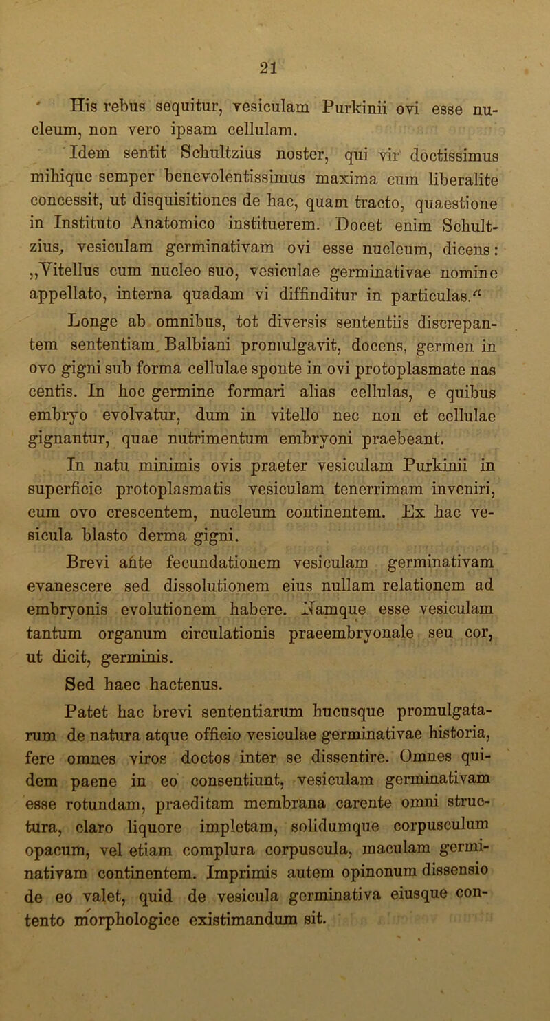 His rebus sequitur, vesiculam Purkinii ovi esse nu- cleum, non vero ipsam cellulam. Idem sentit Schultzius noster, qui vir' doctissimus miliique semper benevolentissimus maxima cum liberalite concessit, ut disquisitiones de hac, quam tracto, quaestione in Instituto Anatomico instituerem. Docet enim Scliult- zius, vesiculam germinativam ovi esse nucleum, dicens: „Yitellus cum nucleo suo, vesiculae germinativae nomine appellato, interna quadam vi diffinditur in particulas/1 Longe ab omnibus, tot diversis sententiis discrepan- tem sententiam Balbiani promulgavit, docens, germen in ovo gigni sub forma cellulae sponte in ovi protoplasmate nas centis. In hoc germine formari alias cellulas, e quibus embryo evolvatur, dum in vitello nec non et cellulae gignantur, quae nutrimentum embryoni praebeant. In natu minimis ovis praeter vesiculam Purkinii in superficie protoplasmatis vesiculam tenerrimam inveniri, cum ovo crescentem, nucleum continentem. Ex hac ve- sicula blasto derma gigni. Brevi ahte fecundationem vesiculam germinativam evanescere sed dissolutionem eius nullam relationem ad embryonis evolutionem habere. Ilamque esse vesiculam tantum organum circulationis praeembryonale seu cor, ut dicit, germinis. Sed haec hactenus. Patet hac brevi sententiarum hucusque promulgata- rum de natura atque officio vesiculae germinativae historia, fere omnes viros doctos inter se dissentire. Omnes qui- dem paene in eo consentiunt, vesiculam germinativam esse rotundam, praeditam membrana carente omni struc- tura, claro liquore impletam, solidumque corpusculum opacum, vel etiam complura corpuscula, maculam germi- nativam continentem. Imprimis autem opinonura dissensio de eo valet, quid de vesicula germinativa eiusque con- tento morphologice existimandum sit.