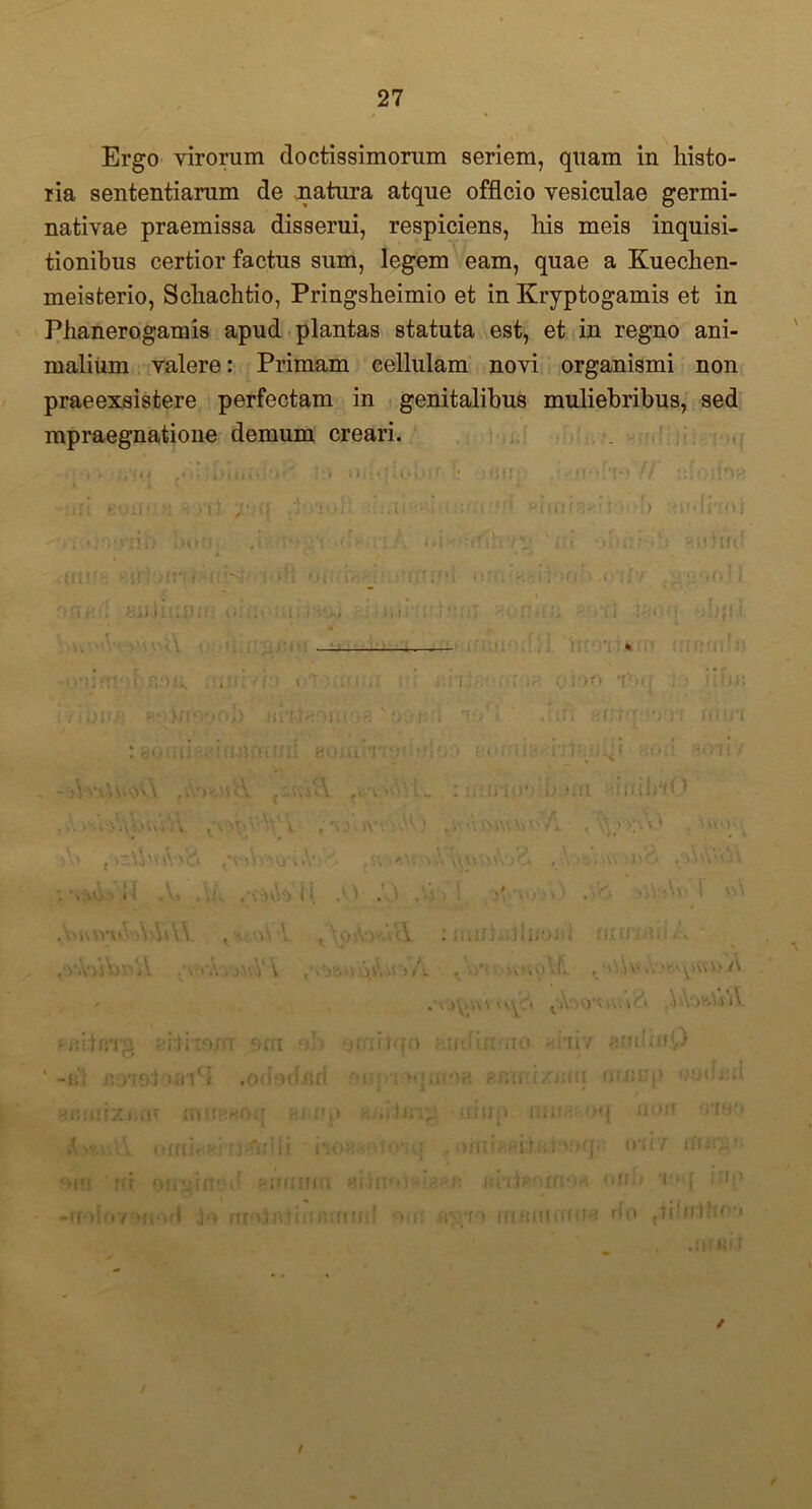 Ergo virorum doctissimorum seriem, quam in histo- ria sententiarum de natura atque officio vesiculae germi- nativae praemissa disserui, respiciens, his meis inquisi- tionibus certior factus sum, legem eam, quae a Kuechen- meisterio, Schachtio, Pringsheimio et in Kryptogamis et in Phanerogamis apud plantas statuta est, et in regno ani- malium valere: Primam cellulam novi organismi non praeexsistere perfectam in genitalibus muliebribus, sed mpraegnatione demum creari. • # . , • • * «• , • 11» > • ' >' ■ i * '• • • ««• ff ! ■ »ll! *ff 0 ^ 1 * * / !; ■- •afi eofi «OU Z' ' £ , ; • < 1 ' 1 H f ( Ct 1 • ’ ) 'Jlj (}'(() 1 <uur Hirr ;it*! i i f-.i . ; 1 M Oli( (V,f J t J * ;; ii j > ,0*1 l'f ! % iVibuij aoifipo wi1 n ab rA% ni i I i i •. • • A V «  : i • 1i o J * t , . Ji H f JT >1 ■*) < • : eoiiti annari i BOJianodel? jO hoinh.-rjlfiuiji -tO;( «?ori/ \vA '-.i V : 1;: !U )fft ItlbtU .>. i\'\ AV) ,v . q y o ■ \ . ^ y\ t • j 0 v V. 'j * ,y) ,r i < ; Z, \ ‘t ; ; . k onW • r . , l T I* 1 •, 1 ynoW 1 vn ,Yo\ v»'uY>Vh VY i'I ^ ‘ i. t \pi\')y.i '-Y • , MvV \ . -.^vo lL , > 'i > 't'/V ) y >\ \ ^ A‘>0^ t v.i . i \\\> ^ '4 A «sfiitBTg ni.lito.i TT OffI ob ytfl i tqi) ; ii/rfiruao ahiv «mliuD -ht irriolun S ,01 101 . loe «Bfru/nui mnnp ooihai mrxficrr mif iyrp h..i-U;sg irino riiU8 oq non omq AsvutY omhv iiofrviwjq . oinir nitiiiMoq/: 01 f7 oni ' rd on-jiin ir 00U mri aitnolidg -e fihtsomoH uri ii i;»«{ iup -uolovmod jo nnJnt (TftifUJfl 01 ff i^To mfinurtua do ^ihfiboo v ,!)[ 6)1 ✓