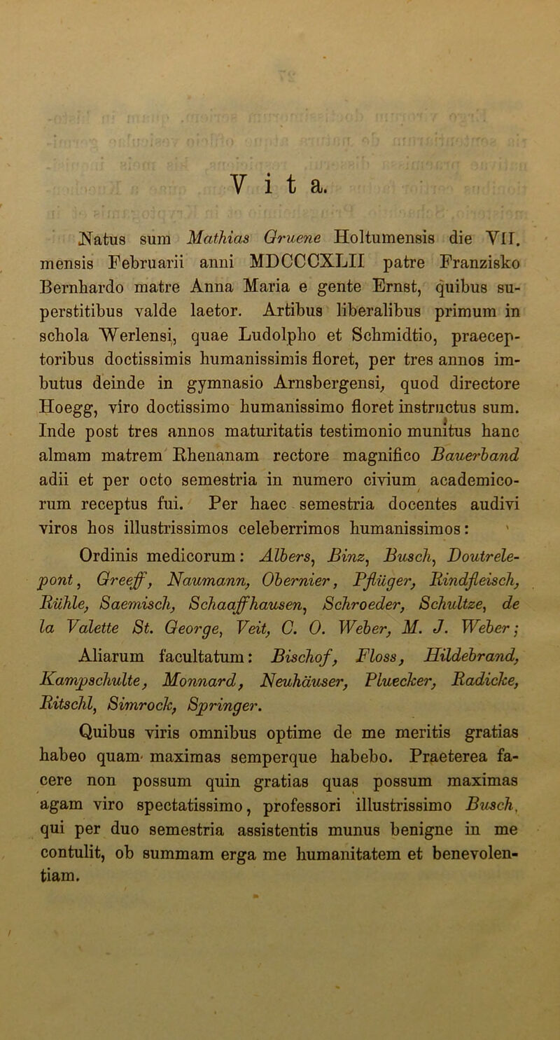 Vita. 3i;/i. h Natus sura Mathias Oruene Holtumensis die VI f. mensis Februarii anni MDCCCXLII patre Franzisko Bernhardo matre Anna Maria e gente Ernst, quibus su- perstitibus valde laetor. Artibus liberalibus primum in schola Werlensi, quae Ludolpho et Schmidtio, praecep- toribus doctissimis humanissimis floret, per tres annos im- butus deinde in gymnasio Arnsbergensi, quod directore Hoegg, viro doctissimo humanissimo floret instructus sum. Inde post tres annos maturitatis testimonio munitus hanc almam matrem Rhenanam rectore magnifico Bauerband adii et per octo semestria in numero civium academico- rum receptus fui. Per haec semestria docentes audivi viros hos illustrissimos celeberrimos humanissimos: Ordinis medicorum: Albers, Binz, Busch, Doutrele- pont} Greeff, Naumann, Obernier, Bflilger, Rindfteisch, Riihle, Saemiscli, Schaaffhausen, Schroeder, Schultze, de la Valette St. George, Veit, C. 0. Weber, M. J. Web er; Aliarum facultatum: Bischof, Floss, Hildebrand, Kampschulte, Monnard, Neuhauser, PLuecker, Radicke, Ritschl, Simrock; Springer. Quibus viris omnibus optime de me meritis gratias habeo quam- maximas semperque habebo. Praeterea fa- cere non possum quin gratias quas possum maximas agam viro spectatissimo, professori illustrissimo Buseh, qui per duo semestria assistentis munus benigne in me contulit, ob summam erga me humanitatem et benevolen- tiam.