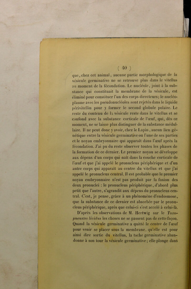 que,chez cet animal, aucune partie morphologique de la vésicule germinative ne se retrouve plus dans le vi tel lus au moment de la fécondation. Le nucléole, joint à la sub- stance qui constituait la membrane de la vésicule, est éliminé pour constituer l’un des corps directeurs; le nucléo- plasrae avec les pseudonucléoles sont rejetés dans le liquide périvitellin pour y former le second globule polaire. Le reste du contenu de la vésicule reste dans le vitellus et se confond avec la substance corticale de l’œuf, qui, dès ce moment, ne se laisse plus distinguer de la substance médul- laire. Il ne peut donc y avoir, chez le Lapin , aucun lien gé- nétique entre la vésicule germinative ou l’une de ses parties et le noyau embryonnaire qui apparaît dans l’œuf après la fécondation. J’ai pu du reste observer toutes les phases de la formation de ce dernier. Le premier noyau se développe aux dépens d’un corps qui naît dans la couche corticale de l’œuf et que j’ai appelé le pronucleus périphérique et d’un autre corps qui apparaît au centre du vitellus et que j’ai appelé le pronucleus central. II est probable que le premier noyau embryonnaire n’est pas produit par la fusion des deux pronuclei : le pronucleus périphérique, d’abord plus petit que l’autre, s’agrandit aux dépens du pronucleus cen- tral. C’est, je pense, grâce à un phénomène d’endosmose, que la substance de ce dernier est absorbée par le pronu- cleus périphérique, après que celui-ci s’est accolé à celui-là. D’après les observations de M. Hertwig sur le Toxo- pneustes lividus les choses ne se passent pas de cette façon. Quand la vésicule germinative a quitté le centre de l’œuf pour venir se placer sous la membrane, qu’elle est pour ainsi dire sortie du vitellus, la tache germinative aban- donne à son tour la vésicule germinative; elle plonge dans