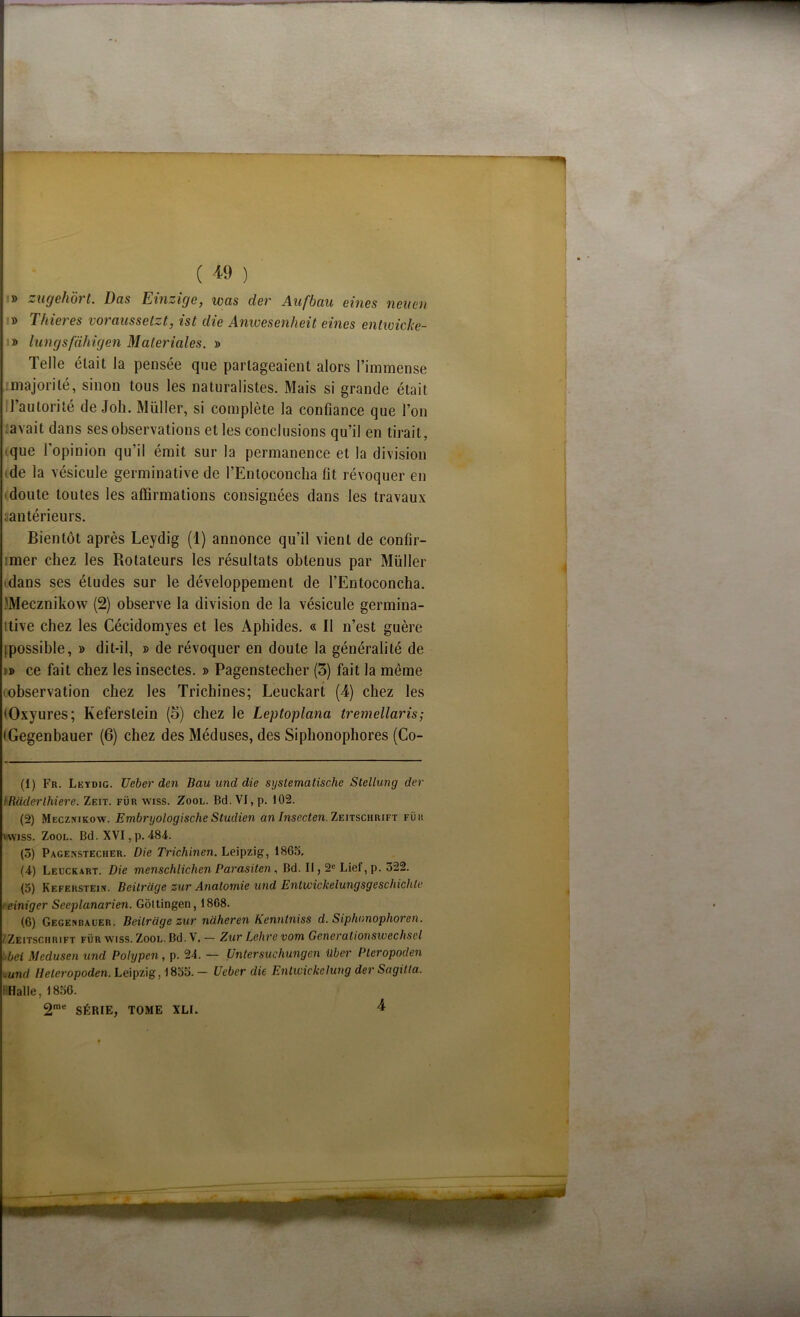 ( * *9 ) » zugehôrt. Das Einzige, iocis der Aufbau eines nenen » Thieres vorcmssetzt, ist die Anwesenheit eines entwicke- » lungsfaliîgen Maleriales. » Telle était la pensée que partageaient alors l’immense majorité, sinon tous les naturalistes. Mais si grande était l’autorité de Joli. Müller, si complète la confiance que l’on savait dans ses observations et les conclusions qu’il en tirait, que l’opinion qu’il émit sur la permanence et la division • de la vésicule germinative de l’Entoconcha lit révoquer en • doute toutes les affirmations consignées dans les travaux intérieurs. Bientôt après Leydig (1) annonce qu’il vient de confir- :mer chez les Rotateurs les résultats obtenus par Müller • dans ses éludes sur le développement de l’Entoconcha. .'Mecznikow (2) observe la division de la vésicule gennina- ttive chez les Cécidomyes et les Aphides. « Il n’est guère [possible, » dit-il, » de révoquer en doute la généralité de i» ce fait chez les insectes. » Pagenstecher (3) fait la même (observation chez les Trichines; Leuckart (4) chez les (Oxyures; Keferslein (3) chez le Leptoplana tremellaris; (Gegenbauer (6) chez des Méduses, des Siphonophores (Co- (1) Fr. Leydig. Ueber den Bau und die systemalische Stellung der IRüderlhiere. Zeit. fur wiss. Zool. Bd. VI, p. 102. (2) Mecznikow. Embryologische Studien an Insecten. Zeitschrift fur vwiss. Zool. Bd. XVI, p. 484. (3) Pagenstecher. Die Trichinen. Leipzig, 1865. (4) Leuckart. Die menschlichen Parasiten, Bd. Il, 2e Lief, p. 322. (5) Keferstein. Beilrage zur Anatomie und Entwickelungsgeschichle • einiger Seeplanarien. Gôltingen, 1808. (6) Gegenbauer. Beilrage zur naheren Kenntniss d. Siphnnophoren. /Zeitschrift für yviss. Zool. Bd. V. - Zur Lehre vom Generationswechsel bei Medusen und Polypen, p. 24. — Untersuchungen Uber Plcropoden und Heleropoden. Leipzig, 1855. — Ueber die Entivickelung der Sagitta. Halle, 1856. 2me SÉRIE, TOME XLI. 4