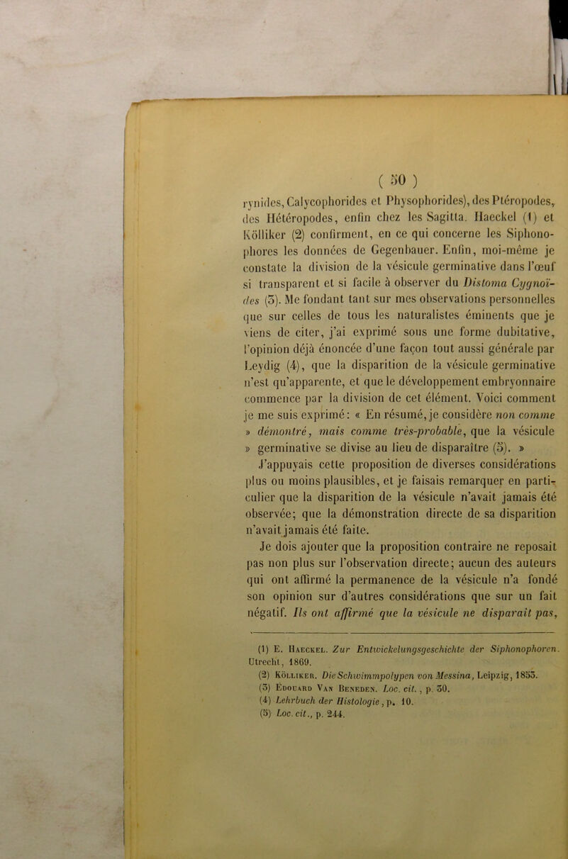 , ynides, Calycophorides et Physophorides), des Ptéropodes, des Hétéropodes, enfin chez les Sagilla. Haeckel (1) et Kôlliker (2) confirment, en ce qui concerne les Siphono- phores les données de Gegenhauer. Enfin, moi-même je constate la division de la vésicule germinative dans l’œuf si transparent et si facile à observer du Distoma Cygnoï- <(es (5). Me fondant tant sur mes observations personnelles que sur celles de tous les naturalistes éminents que je viens de citer, j’ai exprimé sous une forme dubitative, l’opinion déjà énoncée d’une façon tout aussi générale par Leydig (4), que la disparition de la vésicule germinative n’est qu’apparente, et que le développement embryonnaire commence par la division de cet élément. Voici comment je me suis exprimé: « En résumé,je considère non comme » démontré, mais comme très-probable, que la vésicule » germinative se divise au lieu de disparaître (o). » J’appuyais cette proposition de diverses considérations plus ou moins plausibles, et je faisais remarquer en parti- culier que la disparition de la vésicule n’avait jamais été observée; que la démonstration directe de sa disparition n’avait jamais été faite. Je dois ajouter que la proposition contraire ne reposait pas non plus sur l’observation directe; aucun des auteurs qui ont affirmé la permanence de la vésicule n’a fondé son opinion sur d’autres considérations que sur un fait négatif. Ils ont affirmé que la vésicule ne disparait pas, (1) E. Haeckel. Zut Entwickelungsgcschichte der Siphonophoren. Utrechl, 1869. (2) Kôlliker. DieSchwimmpolypen vonMessina, Leipzig, 1853. (3) Édouard Van Beneden. Loc. cit. , p. 30. (4) Lehrbuch der Histologie, p. 10.