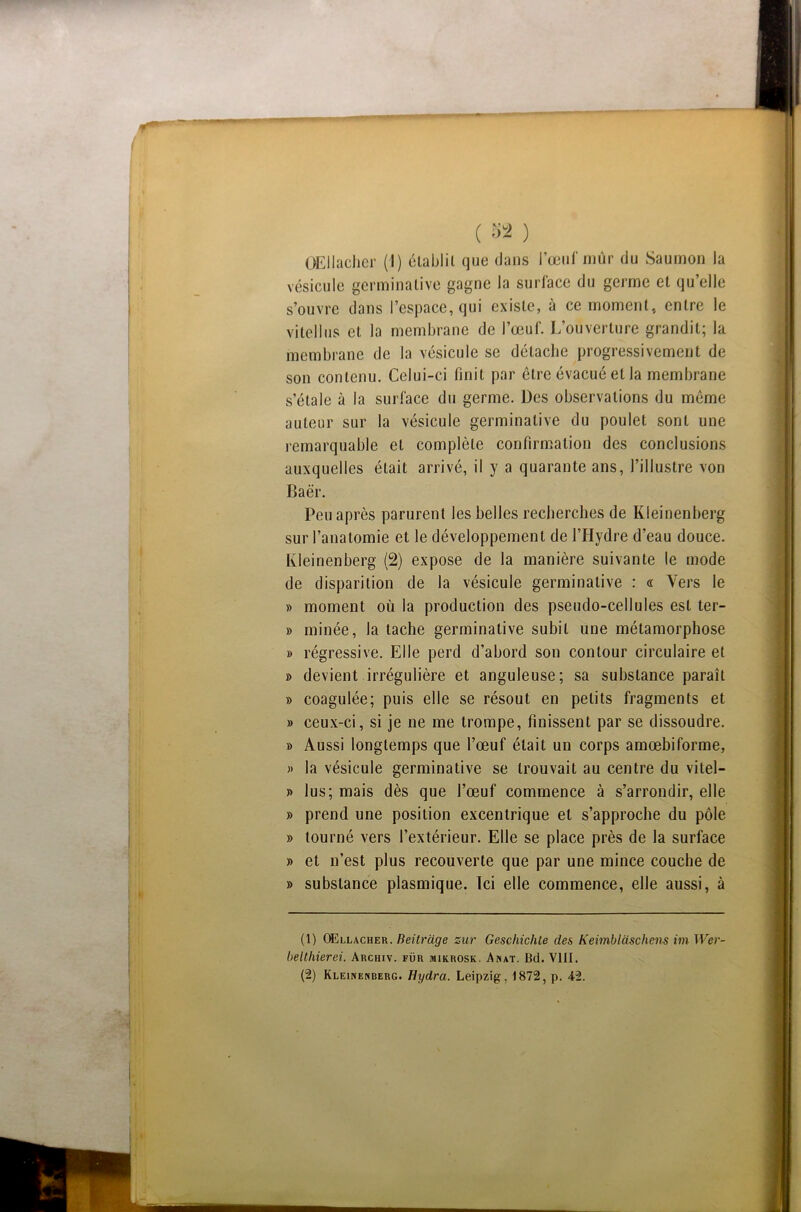 OE!lâcher (I) établit que dans l’œuf mûr du Saumon la vésicule germinative gagne la surface du germe et qu’elle s’ouvre dans l’espace, qui existe, à ce moment, entre le vi tel lus et la membrane de l’œuf. L’ouverture grandit; la membrane de la vésicule se détache progressivement de son contenu. Celui-ci finit par être évacué et la membrane s’étale à la surface du germe. Des observations du meme auteur sur la vésicule germinative du poulet sont une remarquable et complète confirmation des conclusions auxquelles était arrivé, il y a quarante ans, l’illustre von Baèr. Peu après parurent les belles recherches de Kleinenberg sur l’anatomie et le développement de l’Hydre d’eau douce. Kleinenberg (2) expose de la manière suivante le mode de disparition de la vésicule germinative : « Vers le » moment où la production des pseudo-cellules est ter- » minée, la tache germinative subit une métamorphose » régressive. Elle perd d’abord son contour circulaire et » devient irrégulière et anguleuse; sa substance paraît » coagulée; puis elle se résout en petits fragments et » ceux-ci, si je ne me trompe, finissent par se dissoudre. » Aussi longtemps que l’œuf était un corps amœbiforme, » la vésicule germinative se trouvait au centre du vitel- » lus; mais dès que l’œuf commence à s’arrondir, elle » prend une position excentrique et s’approche du pôle » tourné vers l’extérieur. Elle se place près de la surface » et n'est plus recouverte que par une mince couche de » substance plasmique. Ici elle commence, elle aussi, à — . (1) QEllacher. Beitrdge zur Geschichle des Keimblaschens im Wer- belthierei. Archiv. für mikrosk. Anat. Bd. VIII. (2) Kleinenberg. Hydra. Leipzig, 1872, p. 42.