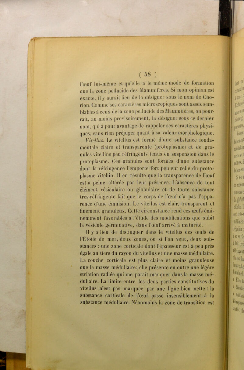 ( 38 ) l’œuf lui-même et qu’elle a le même mode de formation que la zone pellucide des Mammifères. Si mon opinion est exacte, il y aurait lieu de la désigner sous le nom de Cho- rion. Comme ses caractères microscopiques sont assez sem- blables à ceux de la zone pellucide des Mammifères, on pour- rait, au moins provisoirement, la désigner sous ce dernier nom, qui a pour avantage de rappeler ses caractères physi- ques, sans rien préjuger quant à sa valeur morphologique. Vit el lu s. Le vitellus est formé d’une substance fonda- mentale claire et transparente (protoplasme) et de gra- nules vitellins peu réfringents tenus en suspension dans le protoplasme. Ces granules sont formés d’une substance dont la réfringence l’emporte fort peu sur celle du proto- plasme vitellin. Il en résulte que la transparence de l’œuf esta peine altérée par leur présence. L’absence de tout élément vésiculaire ou globulaire et de toute substance très-réfringente fait que le corps de l’œuf n’a pas l’appa- rence d’une émulsion. Le vitellus est clair, transparent et finement granuleux. Celte circonstance rend ces œufs émi- nemment favorables à l’étude des modifications que subit la vésicule germinative, dans l’œuf arrivé à maturité. Il y a lieu de distinguer dans le vitellus des œufs de l’Étoile de mer, deux zones, ou si l’on veut, deux sub- stances : une zone corticale dont l’épaisseur est à peu près égale au tiers du rayon du vitellus el une masse médullaire. La couche corticale est plus claire et moins granuleuse que la masse médullaire; elle présente en outre une légère striation radiée qui me paraît manquer dans la masse mé- dullaire. La limite entre les deux parties constitutives du vitellus n’est pas marquée par une ligne bien nette : la substance corticale de l’œuf passe insensiblement à la substance médullaire. Néanmoins la zone de transition est