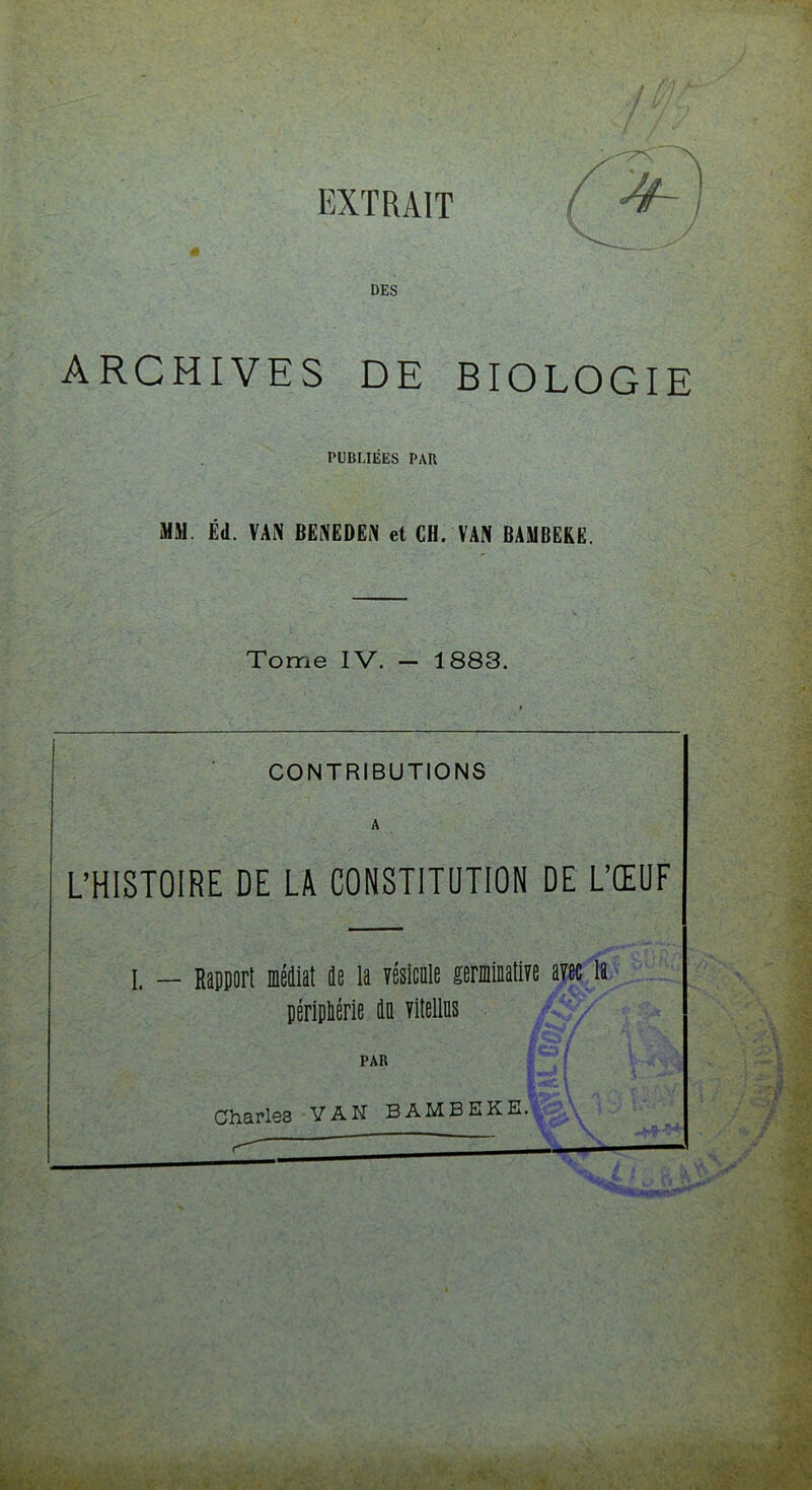 EXTRAIT / DES ARCHIVES DE BIOLOGIE PUBLIÉES PAU MM. Éd. VAN BENEDEN et CH. VAN BAMBERE. Tome IV. — 1883. CONTRIBUTIONS A L’HISTOIRE DE LA CONSTITUTION DE L’ŒUF I. — Rapport Médiat da la résltnle gemlaatm arec la pérlpliérle di Titelliis PAR Charles VAN BAMBEKE.