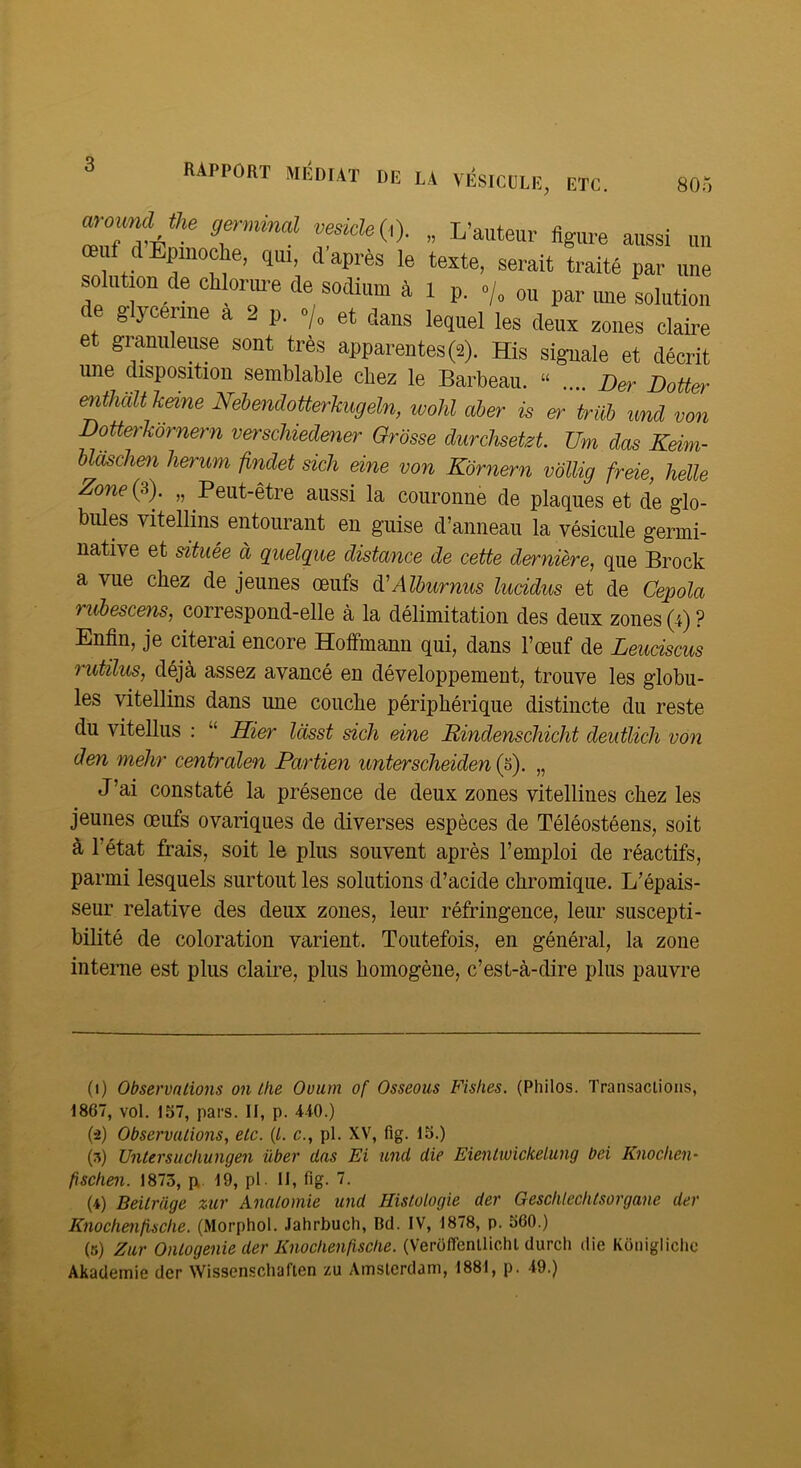 rapport médiat de la VÉSICULE, ETC. 805 ammd fe ve^). „ L’autear figure aussi un œuf dEpinoche, qui, d après le texte, serait traité par une solution de chlorm-e de sodium à l p. ./, ou par ime solution de glycérine a 2 p. •/, et dans lequel les deux zones claire et granuleuse sont très apparentes (2). His siguale et décrit une disposition semblable chez le Barbeau. “ .... Ber Botter enthcilt keine Nebendotterhugeln, wolil aber is er trüh und von Botterkornern verschiedener Grosse durchsetzt TJm dos Keim- bldsche)! herum findet sich eine von Kbrnern vollig freie, Jielle Zone (3). „ Peut-être aussi la couronne de plaques et de glo- bules vitellins entourant en guise d’anneau la vésicule germi- native et située à quelque distance de cette dernière, que Brock a vue chez de jeunes œufs àiAlburnus lucidus et de Cepola rubescens, correspond-elle à la délimitation des deux zones (4)? Enfin, je citerai encore Hoffmann qui, dans l’œuf de Leuciscus rutilus, déjà assez avancé en développement, trouve les globu- les vitellins dans une couche périphérique distincte du reste du vitellus : “ Hier lasst sich eine JRindenschicht deutlicli von den melir centralen Partien unterscheiden „ J’ai constaté la présence de deux zones vitellines chez les jeunes œufs ovariques de diverses espèces de Téléostéens, soit à l’état frais, soit le plus souvent après l’emploi de réactifs, parmi lesquels surtout les solutions d’acide chromique. L’épais- seur relative des deux zones, leur réfringence, leur suscepti- bilité de coloration varient. Toutefois, en général, la zone interne est plus claire, plus homogène, c’est-à-dire plus pauvre (1) Observations on Lhe Ovum of Osseous Fislies. (Philos. Transaclions, 1867, vol. 157, pars. II, p. 440.) (•2) Observations, etc. {L. c., pl. XV, fig. 15.) (5) Untersucliungen über das Ei und die EientwickeLung bei Knochen- fisclien. 1873, pi 19, pl. II, fig. 7. (4) Beitrage zur Anatomie und Histologie der Gesclilechtsorgane der Knochenfisclie. (Morphol. Jahrbuch, Bd. IV, 1878, p. 560.) (s) Zur Ontogenie der Knoclienfisclie. (Veroffenlliehl durch die Koniglichc Akademie der Wissenschaften zu Amsterdam, 1881, p. 49.)