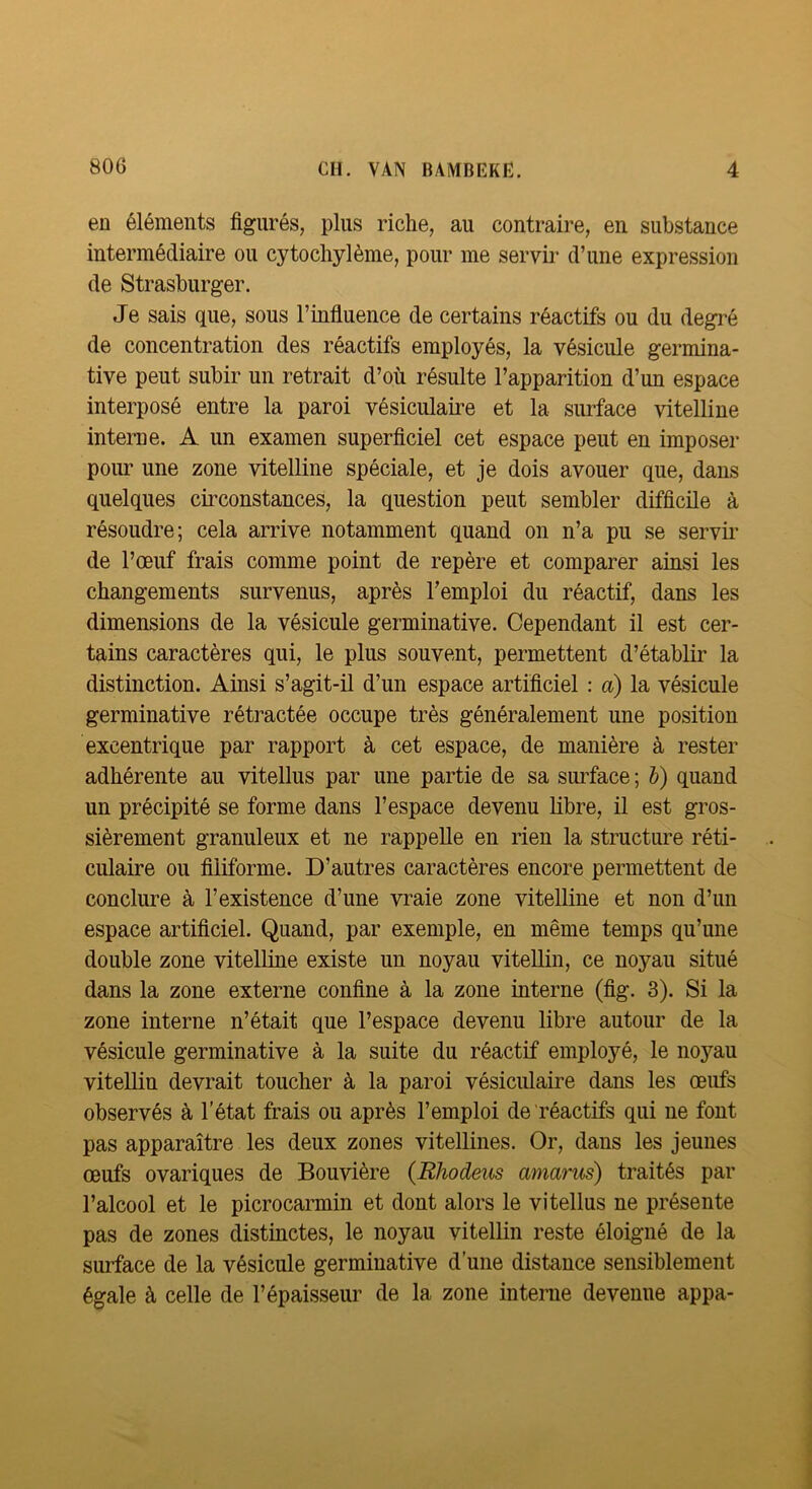 en éléments figurés, plus riche, au contraire, en substance intermédiaire ou cytochylème, pour me servir d’une expression de Strasburger. Je sais que, sous l’infiuence de certains réactifs ou du degré de concentration des réactifs employés, la vésicule germina- tive peut subir un retrait d’où résulte l’apparition d’un espace interposé entre la paroi vésiculaire et la surface vitelline interne. A un examen superficiel cet espace peut en imposer pour une zone vitelline spéciale, et je dois avouer que, dans quelques circonstances, la question peut sembler difficile à résoudre; cela arrive notamment quand on n’a pu se servir de l’œuf frais comme point de repère et comparer ainsi les changements survenus, après l’emploi du réactif, dans les dimensions de la vésicule germinative. Cependant il est cer- tains caractères qui, le plus souvent, permettent d’établir la distinction. Ainsi s’agit-il d’un espace artificiel : a) la vésicule germinative rétractée occupe très généralement une position excentrique par rapport à cet espace, de manière à rester adhérente au vitellus par une partie de sa surface ; h) quand un précipité se forme dans l’espace devenu libre, il est gros- sièrement granuleux et ne rappelle en rien la structure réti- culaire ou filiforme. D’autres caractères encore permettent de conclure à l’existence d’une vraie zone vitelline et non d’un espace artificiel. Quand, par exemple, en même temps qu’une double zone vitelline existe un noyau vitellin, ce noyau situé dans la zone externe confine à la zone interne (fig. 3). Si la zone interne n’était que l’espace devenu libre autour de la vésicule germinative à la suite du réactif employé, le noyau vitellin devrait toucher à la paroi vésiculaire dans les œufs observés à l’état frais ou après l’emploi de réactifs qui ne font pas apparaître les deux zones vitellines. Or, dans les jeunes œufs ovariques de Bouvière (Rhodeus amarus) traités par l’alcool et le picrocarmin et dont alors le vitellus ne présente pas de zones distinctes, le noyau vitellin reste éloigné de la surface de la vésicule germinative d’une distance sensiblement égale à celle de l’épaisseur de la zone interae devenue appa-