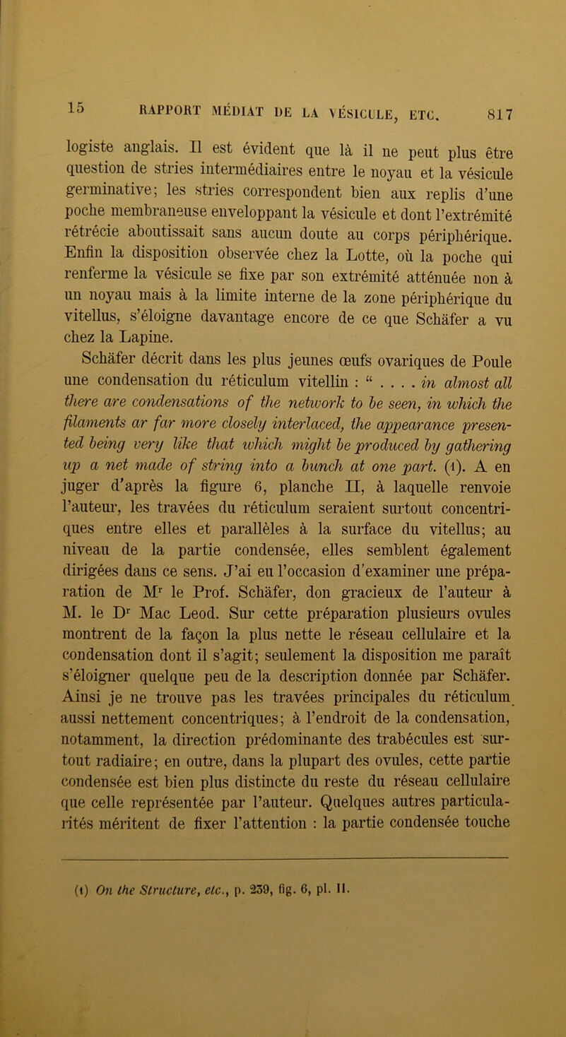 817 RAPPORT MÉDIAT DE LA VÉSICILE, ETC. logistô aiiglaib. Il est évident que là il ne peut plus être question de stries intermédiciires entre le noyau et la vésicule germinative; les stries correspondent bien aux replis d’une poche membraneuse enveloppant la vésicule et dont l’extrémité rétrécie aboutissait sans aucun doute au corps périphérique. Enfin la disposition observée chez la Lotte, où la poche qui renferme la vésicule se fixe par son extrémité atténuée non à un noyau mais à la limite interne de la zone périphérique du vitellus, s’éloigne davantage encore de ce que Schafer a vu chez la Lapine. Schafer décrit dans les plus jeunes œufs ovariques de Poule une condensation du réticulum vitellin m almost ail there are condensations of the network to le seen, in which the filaments ar far more closely interlaced, the appearance presen- ted being very like that ivhich might le produced hy gathering iip a net made of string into a lunch at one part. (i). A en juger d’après la figure 6, planche II, à laquelle renvoie Fauteui’, les travées du réticulum seraient surtout concentri- ques entre elles et parallèles à la surface du vitellus; au niveau de la partie condensée, elles semblent également dirigées dans ce sens. J’ai eu l’occasion d'examiner une prépa- ration de M’’ le Prof. Schafer, don gracieux de l’auteur à M. le D*” Mac Leod. Sur cette préparation plusieurs ovules montrent de la façon la plus nette le réseau cellulaire et la condensation dont il s’agit; seulement la disposition me paraît s’éloigner quelque peu de la description donnée par Schafer. Ainsi je ne trouve pas les travées principales du réticulum aussi nettement concentriques; à l’endroit de la condensation, notamment, la direction prédominante des trabécules est sur- tout radiaire ; en outre, dans la plupart des ovules, cette partie condensée est bien plus distincte du reste du réseau cellulaire que celle représentée par l’auteur. Quelques autres particula- rités méritent de fixer l’attention : la partie condensée touche (i) On the Structure, etc., p. 239, fig. 6, pl. II.