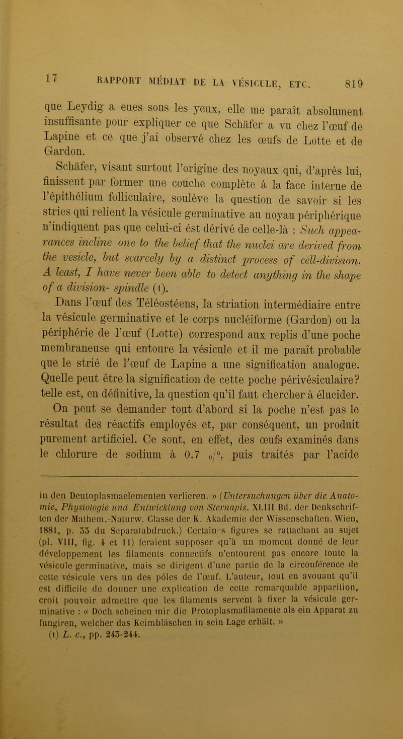 que Leydig a eues sous les yeux, elle me paraît absolument insuffisante pour expliquer ce que Schàfer a vu chez l’œuf de Lapine et ce que j’ai observé chez les œufs de Lotte et de Gardon. Schàfei, visant surtout l’origine des noyaux qui, d’après lui, finissent pai foi mer une couche complète à la face interne de 1 épithélium folliculaire, soulève la question de savoir si les stries qui relient la vésicule germinative au noyau périphérique n indiquent pas que celui-ci ést dérivé de celle-là : Such cippeci- Tcvïices incline one to the helief thcit tlie nuclei ave derived fvoin tlie vesicle, but scarcély by a distinct process of cell-division. A least, I hâve never been cible to detect anytliing in the shape of a division- spindle (i). Dans l’œuf des Téléostéens, la striation intermédiaire entre la vésicule germinative et le corps uucléiforme (Gardon) ou la périphérie de l’œuf (Lotte) correspond aux replis d’une poche membraneuse qui entoure la vésicule et il me paraît probable que le strié de l’œuf de Lapine a une signification analogue. Quelle peut être la signification de cette poche périvésiculaire? telle est, en définitive, la question qu’il faut chercher à élucider. On peut se demander tout d’abord si la poche n’est pas le résultat des réactifs employés et, par conséquent, un produit purement artificiel. Ce sont, en effet, des œufs examinés dans le clilormœ de sodium à 0.7 o/°, puis traités par l’acide in den Deuloplasmaelomcnten vcrlicrcn. >> {JJntersiichungcn über die Anato- mie, Physiologie imd Enlwickliing von Slevnajns. XLIII Bd. dcr Dcnkschrif- tcn dcr Maihem.-Nalurw. Classe dcr K. Akadomie dcr Wissenschaficn. Wien, 1881, p. 55 du Scparaiabdruck.) Ceriain-s figures sc ratlacliani au sujet (pl. VIII, fig. \ cl II) feraient supposer qu’à un moment donné de leur développement les filaments connectifs n’entourent pas encore toute la vésicule germinative, mais se dirigent d’une partie de la circonférence de cette vésicule vers un des i)ôlcs de l’œuf. L’auteur, tout en avouant qu’il est difficile de donner une explication de cette remarquable apparition, croit pouvoir admettre que les filaments servent à fixer la vésicule ger- minative : « Doch scheinen mir die Protoplasmafilamentc als ein Apparat zu fungiren, wclchcr das Kcimblaschen in sein Lage erhalt. »