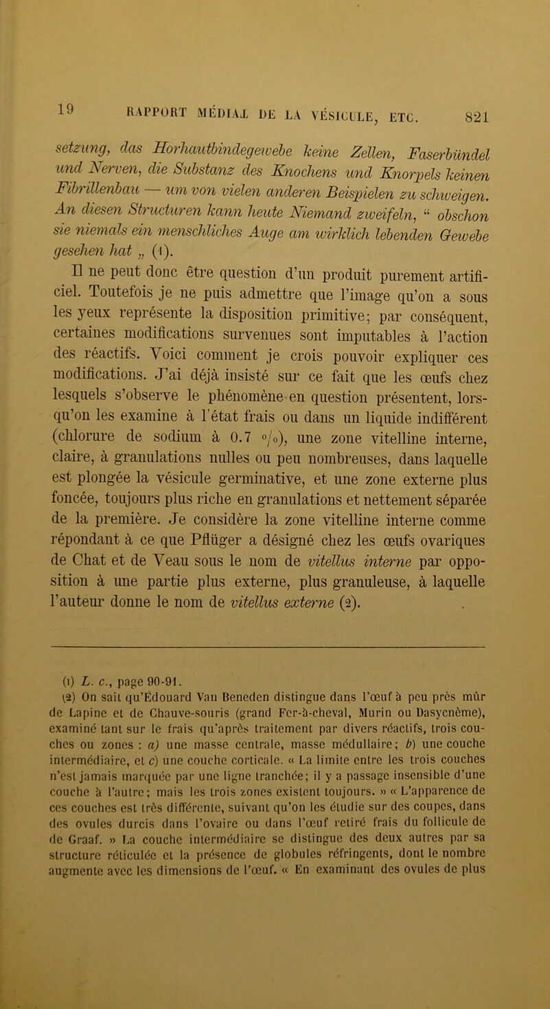 setzung, dos HorliautUndegewebe kdne Zellm, Faserhündel und Nervm, die Suhstanz des Knocliens und Knorpels keinen Fihrülenhau um von vielen anderen Beispielen zii schiueigen. An diesen Sb'ucturen kann heute Niemand zweifeht, “ obschon sie nienicds ein 'nienscliliches Auge um ivirklich lebenden Gewebe gesehen hat „ (i). Il ne peut donc être question d’un produit purement artifi- ciel. Toutefois je ne puis admettre que l’image qu’on a sous les yeux représente la disposition primitive; par conséquent, certaines modifications survenues sont imputables à l’action des réactifs. Voici comment je crois pouvoir expliquer ces modifications. J’ai déjà insisté sur ce fait que les œufs chez lesquels s’observe le phénomène-en question présentent, lors- qu’on les examine à l’état frais ou dans un liquide indifférent (chlorure de sodium à 0.7 °/o), une zone vitelline interne, claire, à granulations milles ou peu nombreuses, dans laquelle est plongée la vésicule germinative, et une zone externe plus foncée, toujours plus riche eu granulations et nettement séparée de la première. Je considère la zone vitelline interne comme répondant à ce que Pflüger a désigné chez les œufs ovariques de Chat et de Veau sous le nom de vitellus interne par oppo- sition à une partie plus externe, plus granuleuse, à laquelle l’autem' donne le nom de vitellus externe (2). (1) L. c., page 90-91. 1,2) On sait qu’Édouard Van Beneden distingue dans l’œuf à peu près mûr de Lapine et de Chauve-souris (grand Fcr-à-cheval, Murin ou Dasycnème), examiné tant sur le frais qu’après traitement par divers réactifs, trois cou- ches ou zones ; a) une masse centrale, masse médullaire; b) une couche intermédiaire, et c) une couche corticale. « La limite entre les trois couches n’est jamais marquée par une ligne tranchée; il y a passage insensible d’une couche à l’autre; mais les trois zones existent toujours. » « L’apparence de ces couches est très différente, suivant qu’on les étudie sur des coupes, dans des ovules durcis dans l’ovaire ou dans l’œuf retiré frais du follicule de de Graaf. » La couche intermédiaire se distingue des deux autres par sa structure réticulée et la présence de globules réfringents, dont le nombre augmente avec les dimensions de l’œuf. « En examinant des ovules de plus