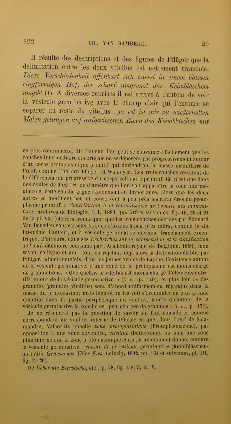 Q99 en. VAN BAMBEKE. 20 Il résiilts des descriptions et des figures de Pflüger que la délimitation entre les deux vitellus est nettement tranchée. Dieze VeTschiedenheit offeiibcirt sicli zueft'st iu einem hlass&)i ringformigen Hof, der scJiarf umgrenzt das Keimblcischem umgiht (i). A diverses reprises il est arrivé à l’auteur de voir la vésicule germinative avec le champ clair qui l’entoure se séparer du reste du vitellus : ja est ist mir zu luiederliolt&n Mcden gelungen auf aufgerissenen Eiern das KeimUdschen mit en plus volumineux, dit l’auteur, l’on peut se convaincre facilement que les couches intermédiaire et corticale ne se déposent pas progressivement autour d’un corps protoplasmique primitif qui deviendrait la masse médullaire de 1 œuf, comme l’on cru Pfliigcr et Waldeyer. Les trois couches résultent de la différenciation progressive du corps cellulaire primitif. Ce n’est que dans des ovules de 0.02 de diamètre que l’on voit apparaître la zone intermé- diaire et cette couche gagne rapidement en importance, alors que les deux autres se modifient peu et conservent à peu près les caractères du proto- plasme primitif. » Contribution à la connaissance de L'ovaire des mammi- fères. Archives de Biologie, t. I, 1880, pp. 519 et suivantes, fig. 19, 20 et 21 de la pl. XXI.) Je ferai remarquer que les trois couches décrites par Édouard Van Beneden sont caractéristiques d’ovules à peu près mûrs, comme le dit lui-même l’auteur, et à vésicule germinative devenue franchement excen- trique. D’ailleurs, dans scs Recherches sur la composition et la signification de l'œuf. (Mémoire couronné par l’Académie royale de Belgique. 1868), mon savant collègue et ami, tout en rejetant déjà alors la distinction établie par Pflüger, admet toutefois, dans les jeunes ovules de Lapine, l’existence autour de la vésicule germinative, d'une zone où le protoplasme est moins chargé de granulations. « Quelquefois le vitellus est moins chargé d’éléments nutri- tifs autour de la vésicule germinative » ('. c., p. U9); et plus loin : « Ces granules (granules vitellins) sont d’abord uniformément répandus dans 1a masse du protoplasme; mais bientôt on les voit s’accumuler en plus grande quantité dans la partie périphérique du vitellus, tandis qu’autour de la vésicule germinative la couche est peu chargée de granules » (L c., p 174). Je ne résoudrai pas la question de savoir s’il faut considérer comme correspondant au vitellus interne de Pflüger ce que; dans l’œuf de Sala- mandre, Valaoriiis appelle zone protoplasmique (Protoplasmazonc), par opposition à une zone adventice, vitelline (Dottcrzonc), ou bien une zone plus interne que la zone protoplasmique et qui, à un moment donné, entoure la vésicule germinative : champ de la vésicule germinative (Keimblaschcn- hof) (Die Genesis des Thier-Eies. Leipzig, 1882, pp. 164 et suivantes, pl. IM, fig. 21-26).