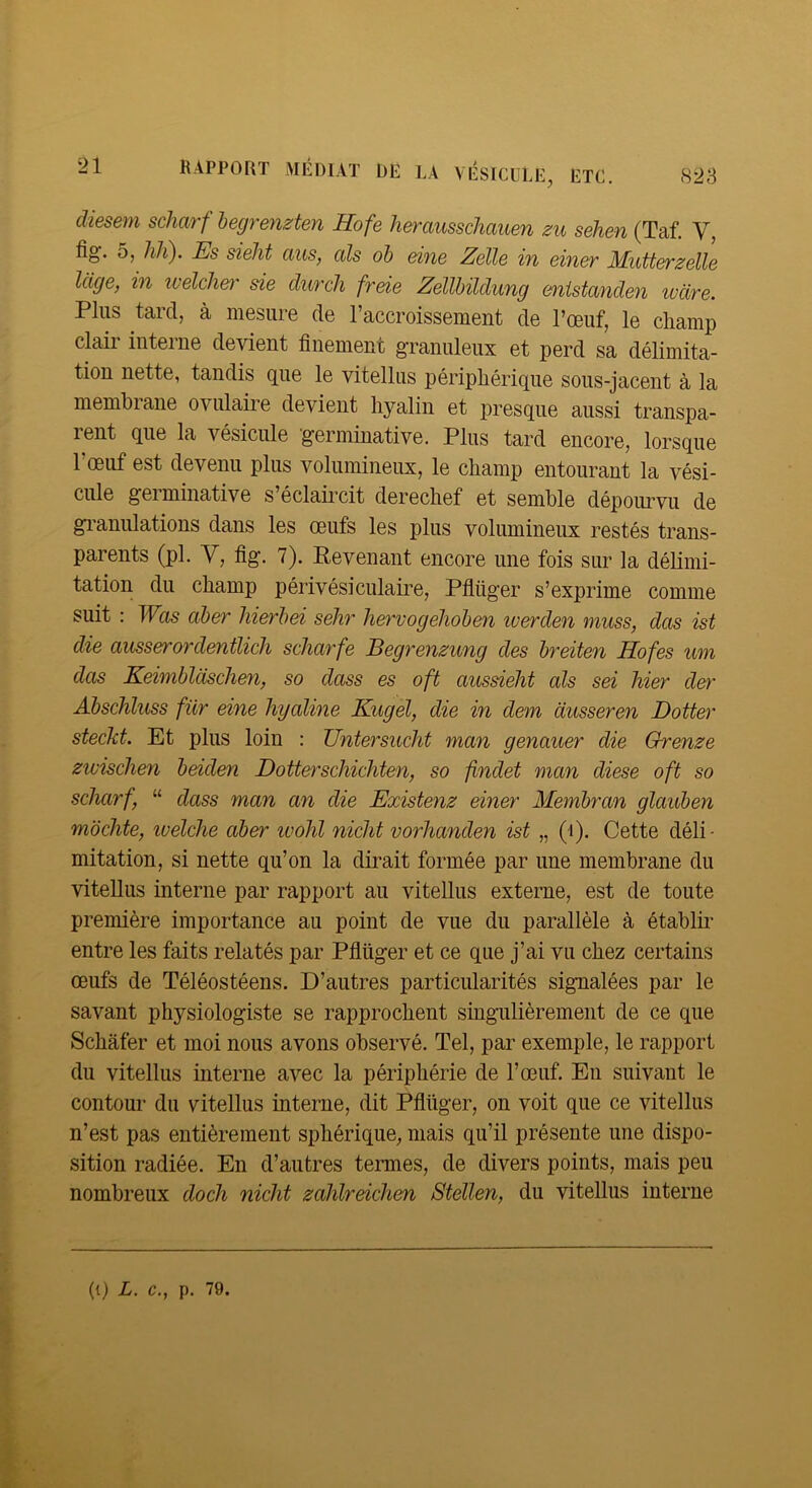 823 RAPPORT MÉDIAT DE LA VÉSICULE, ETC. diesem scharf hegrenzten Hofe herausschauen zu sehen (Taf. V, fig. 5, hlC). JSs sieJit aus, cils oh eine Zelle in einer Mutterzelle Icige, in ivelchet' sie clurch freie Zellbilclung enistanden ivdre. Plus tard, à mesure de l’accroissement de l’œuf, le champ clair interne devient finement granuleux et perd sa délimita- tion nette, tandis que le vitellus périphérique sous-jacent à la membiane ovulaiie devient hyalin et presque aussi transpa- rent que la vésicule germinative. Plus tard encore, lorsque 1 œuf est devenu plus volumineux, le champ entourant la vési- cule germinative s’éclaii’cit derechef et semble dépourvu de gi’anulations dans les œufs les plus volumineux restés trans- parents (pl. V, fig. 7). Revenant encore une fois sur la délimi- tation du champ périvésiculaire, Pflüger s’exprime comme suit : Was ciber hierhei sehr hervogehohen iverden muss, dos ist die ausserordentlicJi scharfe Begrenzung des hreiten Hofes um das Keimbldsclien, so dass es oft aussielit als sei hier der Abschluss für eine hyaline Kugel, die in dem dusseren Dotter stecJct. Et plus loin : Untersiicht man genauer die Qrenze ziüischen beiden Dotterschichten, so findet man diese oft so scharf, “ dass man an die Existenz einer Membran glauben mochte, ivélche aher ivohl nicht vorhanden ist „ (i). Cette déli- mitation, si nette qu’on la dirait formée par une membrane du vitellus interne par rapport au vitellus externe, est de toute première importance au point de vue du parallèle à établii’ entre les faits relatés par Pflüger et ce que j’ai vu chez certains œufs de Téléostéens. D’autres particularités signalées par le savant physiologiste se rapprochent singulièrement de ce que Schafer et moi nous avons observé. Tel, par exemple, le rapport du vitellus interne avec la périphérie de l’œuf. En suivant le contour du vitellus interne, dit Pflüger, on voit que ce vitellus n’est pas entièrement sphérique, mais qu’il présente une dispo- sition radiée. En d’autres tenues, de divers points, mais peu nombreux doch nicht zahlreichen Stellen, du vitellus interne