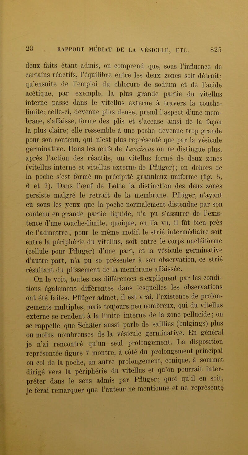 deux faits étant admis, on comprend que, sous l’influence de certains réactifs, l’équilibre entre les deux zones soit détruit; qu’ensuite de l’emploi du chlorure de sodium et de l’acide acétique, par exemple, la plus grande partie du vitellus interne passe dans le vitellus externe à travers la couche- limite; celle-ci, devenue plus dense, prend l’aspect d’une mem- brane, s’affaisse, forme des plis et s’accuse ainsi de la façon la plus claire; elle ressemble à une poche devenue trop grande pour son contenu, qui n’est plus représenté que par la vésicule germinative. Dans les œufs de Leuciscus on ne distingue plus, après l’action des réactifs, un vitellus formé de deux zones (vitellus interne et vitellus externe de Pflüger) ; en dehors de la poche s’est formé un précipité granuleux uniforme (fig. 5, 6 et 7). Dans l’œuf de Lotte la distinction des deux zones persiste malgré le retrait de la membrane. Pflüger, n’ayant eu sous les yeux que la poche normalement distendue par son contenu en grande partie liquide, n’a pu s’assurer de l’exis- tence d’une couche-limite, quoique, on l’a vu, il fût bien près de l’admettre ; pour le même motif, le strié intermédiaire soit entre la périphérie du vitellus, soit entre le corps nucléiforme (cellule pour Pflüger) d’une part, et la vésicule germinative d’autre part, n’a pu se présenter à son observation, ce strié résultant du plissement de la membrane affaissée. On le voit, toutes ces différences s’expliquent par les condi- tions également différentes dans lesquelles les observations ont été faites. Pflüger admet, il est vrai, l’existence de prolon- gements multiples, mais toujours peu nombreux, qui du vitellus externe se rendent à la limite interne de la zone pellncide ; on se rappelle que Schafer aussi parle de saillies (bulgings) plus ou moins nombreuses de la vésicule germinative. En général je n’ai rencontré qu’un seul prolongement. La disposition représentée figure 7 montre, à côté du prolongement principal ou col de la poche, un autre prolongement, conique, à sommet dirigé vers la périphérie du vitellus et qu’on pourrait intei- préter dans le sens admis par Pflüger ; quoi qu il en soit, je ferai remarquer que l’auteur ne mentionne et ne représenta
