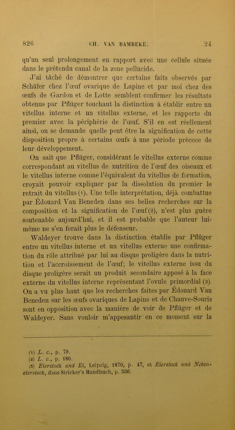 qu’un seul prolongement en rapport avec une cellule située dans le prétendu canal de la zone pellucide. J’ai tâché de démontrer que certains faits observés par Scliâfer chez l’œuf ovarique de Lapine et par moi chez des œufs de G-ardon et de Lotte semblent confirmer les résultats obtenus par Pfiüger touchant la distinction à établir entre un vitellus interne et un vitellus externe, et les rapports du premier avec la périphérie de l’œuf. S’il en est réellement ainsi, on se demande quelle peut être la signification de cette disposition propre à certains œufs à une période précoce de leur développement. On sait que Pfiüger, considérant le vitellus externe comme correspondant au vitellus de nutrition de l’œuf des oiseaux et le vitellus interne comme l’équivalent du vitellus de formation, croyait pouvoir expliquer par la dissolution du premier le retrait du vitellus (i). Une telle iuterprétation, déjà combattue par Édouard Yan Beneden dans ses belles recherches sur la composition et la signification de l’œuf(2), n’est plus guère soutenable aujourd’hui, et il est probable que l’auteur lui- même ne s’en ferait plus le défenseur. Waldeyer trouve dans la distinction établie par Pfiüger entre un vitellus interne et un vitellus externe une confirma- tion du rôle attribué par lui au disque proligère dans la nutri- tion et l’accroissement de l’œuf; le vitellus externe issu du disque proligère serait un produit secondaire apposé à la face externe du vitellus interne représentant l’ovule primordial (3). f On a vu plus haut que les recherches faites par Edouard Yan Beneden sur les œufs ovariques de Lapine et de Chauve-Somis sont en opposition avec la manière de voir de Pfiüger et de AYaldeyer. Sans vouloir m’appesantir en ce moment sur la fl) L. c., p. 79. (2) L. c., p. 180. ^3) Eierstock und Ei, Leipzig, 1870, p. A7, el Eierstock und Neben- eierstock, dans Slricker's Handbuch, p. 536.