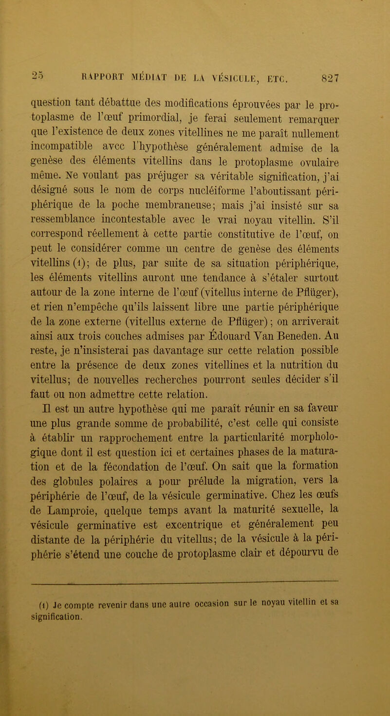 question tant débattue des modificatious éprouvées par le pro- toplasme de l’œuf primordial, je ferai seulement remarquer que l’existence de deux zones vitellines ne me paraît nullement incompatible avec l’iiypotlièse généralement admise de la genèse des éléments vitellins dans le protoplasme ovulaire même. Ne voulant pas préjuger sa véritable signification, j’ai désigné sous le nom de corps nucléiforme l’aboutissant péri- phérique de la poche membraneuse; mais j’ai insisté sur sa ressemblance incontestable avec le vrai noyau vitellin. S’il correspond réellement à cette partie constitutive de l’œuf, on peut le considérer comme un centre de genèse des éléments vitellins (•!) ; de plus, par suite de sa situation périphérique, les éléments vitellins auront une tendance à s’étaler surtout autour de la zone interne de l’œuf (vitellus interne de Pfiüger), et rien n’empêche qu’ils laissent libre une partie périphérique de la zone externe (vitellus externe de Pfiüger) ; on arriverait ainsi aux trois couches admises par Édouard Yan Beneden. Au reste, je n’insisterai pas davantage sur cette relation possible entre la présence de deux zones vitellines et la nutrition du vitellus; de nouvelles recherches pourront seules décider s’il faut ou non admettre cette relation. Il est un autre hypothèse qui me paraît réunir en sa faveur ime plus grande somme de probabilité, c’est celle qui consiste à établir un rapprochement entre la particularité morpholo- gique dont il est question ici et certaines phases de la matura- tion et de la fécondation de l’œuf. On sait que la formation des globules polaires a pour prélude la migration, vers la périphérie de l’œuf, de la vésicule germinative. Chez les œufs de Lamproie, quelque temps avant la maturité sexuelle, la vésicule germinative est excentrique et généralement peu distante de la périphérie du vitellus; de la vésicule à la péri- phérie s’étend une couche de protoplasme clair et dépom’vu de (i) 4e compte revenir dans une autre occasion sur le noyau vitellin et sa signification.