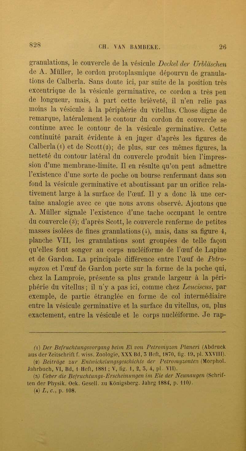 828 granulations, le couvercle de la vésicule Deckel der Urhlaschm de A. Millier, le cordon protoplasmique dépourvu de granula- tions de Calberla. Sans doute ici, par suite de la position très excentrique de la vésicule germinative, ce cordon a très peu de longueur, mais, à part cette brièveté, il n’en relie pas moins la vésicule à la périphérie du vitellus. Chose digne de remarque, latéralement le contour du cordon du couvercle se continue avec le contour de la vésicule germinative. Cette continuité paraît évidente à en juger d’après les figures de Calberla (i) et de Scott (2); de plus, sur ces mêmes figures, la netteté du contour latéral du couvercle produit bien l’impres- sion d’une membrane-limite. Il en résulte qu’on peut admettre l’existence d’une sorte de poche ou bourse renfermant dans son fond la vésicule germinative et aboutissant par un orifice rela- tivement large à la surface de l’œuf. Il y a donc là une cer- taine analogie avec ce que nous avons observé. Ajoutons que A. Millier signale l’existence d’une tache occupant le centre du couvercle (3); d’après Scott, le couvercle renferme de petites masses isolées de fines granulations (4), mais, dans sa figure 4, planche VII, les granulations sont groupées de telle façon qu’elles font songer au corps nucléiforme de l’œuf de Lapine et de Gardon. La principale différence entre l’œuf de Petro- myzon et l’œuf de Gardon porte sur la forme de la poche qui, chez la Lamproie, présente sa plus grande largeur à la péri- phérie du vitellus ; il n’y a pas ici, comme chez Leuciscus, par exemple, de partie étranglée en forme de col intermédiaire entre la vésicule germinative et la surface du vitellus, ou, plus exactement, entre la vésicule et le corps nucléiforme. Je rap- 0) Der Bef'ritcliiungsvorgang beim Ei von Pelromyzon Planeri (Abdruck aus der Zeitschrift f. wiss. Zoologie, XXX Bd, 3 Hoft, 1870, tlg. 19, pl. XXVllI). (2) Beitrâge zur EnLwickeliingsgescliiclUe der Petromyzonlen (Morphol. Jahrbuch, VI, Bd, 1 Hcfl, 1881 ; V, fig. 1, 2, 5, 1, pl. VII). (5J Ueber die BefruclUungs-Ersclieinungen im Eie der Neunaugen (Schrif- ten der Physik. Oek. Gesell. zu Kônigsberg. Jahrg 188f, p. 110^ (4) L, c., p. 108.