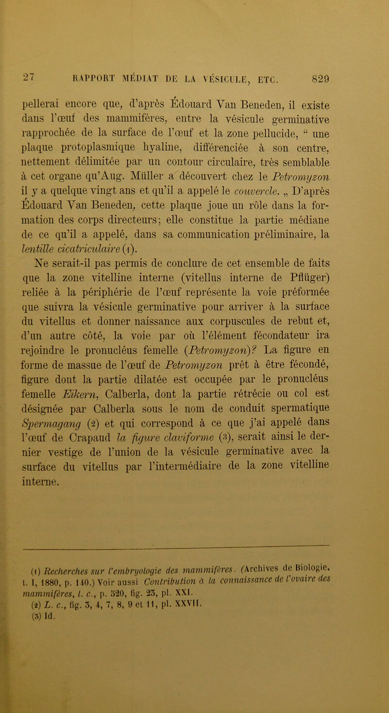 pellerai encore que, d’après Édouard Van Beneden, il existe dans l’œuf des mammifères, entre la vésicule germinative rapprocliée de la surface de l’œuf et la zone pellucide, “ une plaque protoplasmique hyaline, différenciée à son centre, nettement délimitée par un contour circulaire, très semblable à cet organe qu’Aug. MüUer a découvert chez le Petromyzon il y a quelque vingt ans et qu’il a appelé le couvercle. „ D’après Édouard Van Beneden, cette plaque joue un rôle dans la for- mation des corps duecteurs; elle constitue la partie médiane de ce qu’il a appelé, dans sa communication préliminaire, la lentille cicatriculaire{{). Ne serait-il pas permis de conclure de cet ensemble de faits que la zone vitelline interne (vitellus interne de Pflüger) reliée à la périphérie de l’œuf représente la voie préformée que suivra la vésicule germinative pour arriver à la surface du vitellus et donner naissance aux corpuscules de rebut et, d’un autre côté, la voie par où l’élément fécondateur ira rejoindre le pronucléus femelle {Petromyzon)? La figure en forme de massue de l’œuf de Petromyzon prêt à être fécondé, figure dont la partie dilatée est occupée par le pronucléus femelle Eikern, Calberla, dont la partie rétrécie ou col est désignée par Calberla sous le nom de conduit spermatique Spermagang (2) et qui correspond à ce que j’ai appelé dans l’œuf de Crapaud la figure claviforme (s), serait ainsi le der- nier vestige de l’union de la vésicule germinative avec la surface du vitellus par l’intermédiaire de la zone vitelline interne. {\) Recherches sur l’embryologie des mammifères. ('Archives de Biologie, l. 1, 1880, p. 1 iO.) Voir aussi Contribution à la connaissance de l'ovaire des mammifères, l. c., p. o20, fig. 23, pl. XXL (2) L. c., fig. 3, A, 7, 8, 9 el H, pl. XXVII. (5) Id.