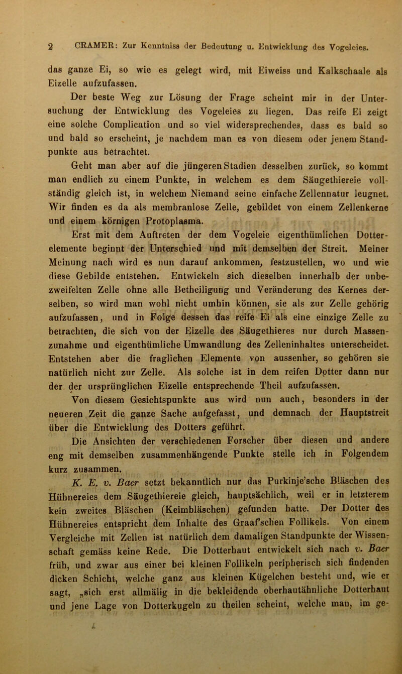 das ganze Ei, so wie es gelegt wird, mit Eiweiss und Kalkschaale als Eizelle aufzufassen. Der beste Weg zur Lösung der Frage scheint mir in der Unter- suchung der Entwicklung des Vogeleies zu liegen. Das reife Ei zeigt eine solche Complication und so viel widersprechendes, dass es bald so und bald so erscheint, je nachdem man es von diesem oder jenem Stand- punkte aus betrachtet. Geht man aber auf die jüngeren Stadien desselben zurück, so kommt man endlich zu einem Punkte, in welchem es dem Säugethiereie voll- ständig gleich ist, in welchem Niemand seine einfache Zellennatur leugnet. Wir finden es da als membranlose Zelle, gebildet von einem Zellenkerne und einem körnigen Protoplasma. Erst mit dem Auftreten der dem Vogeleie eigenthümlichen Dotter- elemente beginnt der Unterschied und mit demselben der Streit. Meiner Meinung nach wird es nun darauf ankommen, festzustellen, wo und wie diese Gebilde entstehen. Entwickeln sich dieselben innerhalb der unbe- zweifelten Zelle ohne alle Betheiligung und Veränderung des Kernes der- selben, so wird man wohl nicht umhin können, sie als zur Zelle gehörig aufzufassen, und in Folge dessen das reife Ei als eine einzige Zelle zu betrachten, die sich von der Eizelle des Säugethieres nur durch Massen- zunahme und eigenthümliche Umwandlung des Zelleninhaltes unterscheidet. Entstehen aber die fraglichen Elemente von aussenher, so gehören sie natürlich nicht zur Zelle. Als solche ist in dem reifen Dotter dann nur der der ursprünglichen Eizelle entsprechende Theil aufzufassen. Von diesem Gesichtspunkte aus wird nun auch, besonders in der neueren Zeit die ganze Sache aufgefasst, und demnach der Hauptstreit über die Entwicklung des Dotters geführt. Die Ansichten der verschiedenen Forscher über diesen und andere eng mit demselben zusammenhängende Punkte stelle ich in Folgendem kurz zusammen. K. E. v. Baer setzt bekanntlich nur das Purkinje’sche Bläschen des Hühnereies dem Säugethiereie gleich, hauptsächlich, weil er in letzterem kein zweites Bläschen (Keimbläschen) gefunden hatte. Der Dotter des Hühnereies entspricht dem Inhalte des Graafschen Follikels. Von einem Vergleiche mit Zellen ist natürlich dem damaligen Standpunkte der Wissen- schaft gemäss keine Rede. Die Dotterhaut entwickelt sich nach v. Baer früh, und zwar aus einer bei kleinen Follikeln peripherisch sich findenden dicken Schicht-, welche ganz aus kleinen Kügelchen besteht und, wie er sagt, „sich erst allmälig in die bekleidende oberhautähnliche Dotterhaut und jene Lage von Dotterkugeln zu theilen scheint, welche man, im ge-