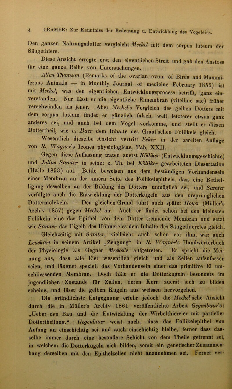 Den ganzen Nahrungsdotter vergleicht Meckel mit dem corpus luteum der Säugethiere. Diese Ansicht erregte erst den eigentlichen Streit und gab den Anstoss für eine ganze Reihe von Untersuchungen. Allen Thomson (Remarks of the ovarian ovum of Birds and Mammi- ferous Animais — in Monthly Journal of medicine February 1855) ist mit Meckel, was den eigentlichen Entwicklungsprocess betrifft, ganz ein- verstanden. Nur lässt er die eigentliche Eimembran (vitelline sac) früher verschwinden als jener. Aber Meckel1 s Vergleich des gelben Dotters mit dem corpus luteum findet er gänzlich falsch, weil letzterer etwas ganz anderes sei, und auch bei dem Vogel vorkomme, und stellt er diesen Dottertheil, wie v. Baer dem Inhalte des Graaf’schen Follikels gleich. Wesentlich dieselbe Ansicht vertritt Ecker in der zweiten Auflage von E. Wagner’s Icones physiologicae, Tab. XXII. Gegen diese Auffassung traten zuerst Kölliker (Entwicklungsgeschichte) und Julius Samter in seiner z. Th. bei Kölliker gearbeiteten Dissertation (Halle 1853) auf. Beide beweisen aus dem beständigen Vorhandensein einer Membran an der innern Seite des Follikelepithels, dass eine Bethei- ligung desselben an der Bildung des Dotters unmöglich sei, und Samter verfolgte auch die Entwicklung der Dotterkugeln aus den ursprünglichen Dottermolekeln. — Den gleichen Grund führt auch später Hoyer (Müller’s Archiv 1857) gegeu Meckel an. Auch er findet schon bei den kleinsten Follikeln eine das Epithel von dem Dotter trennende Membran und setzt wie Samter das Eigelb des Hühnereies dem Inhalte des Säugethiereies gleich. Gleichzeitig mit Samter, vielleicht auch schon vor ihm, war auch Leuckart in seinem Artikel „Zeugung“ in E. Wagner's Handwörterbuch der Physiologie als Gegner Meckel1 s aufgetreten. Er spricht die Mei- nung aus, dass alle Eier wesentlich gleich und als Zellen aufzufassen seien, und läugnet speziell das Vorhandensein einer das primitive Ei um- schliessenden Membram Doch hält er die Dotterkugeln besonders im jugendlichen Zustande für Zellen, deren Kern zuerst sich zu bilden scheine, und lässt die gelben Kugeln aus weissen hervorgehen. Die gründlichste Entgegnung erfuhr jedoch die Meckel1 sehe Ansicht durch die in Müller’s Archiv 1861 veröffentlichte Arbeit Gegenbaur1 s: „Ueber den Bau und die Entwicklung der Wirbelthiereier mit partieller Dottertheilung.“ Gegenbaur weist nach, dass das Follikelepithel von Anfang an einschichtig sei und auch einschichtig bleibe, ferner dass das- selbe immer durch eine besondere Schicht von dem Theile getrennt sei, in welchem die Dotterkugeln sich bilden, somit ein genetischer Zusammen- hang derselben mit den Epithelzellen nicht anzunehmen sei. Ferner ver-