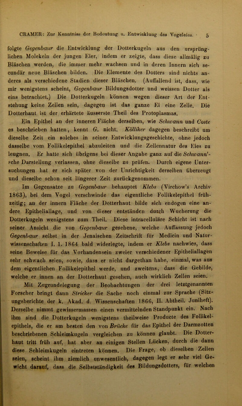 folgte Gegenbaur die Entwicklung der Dotterkugeln aus den ursprüng- lichen Molekeln der jungen Eier, indem er zeigte, dass diese allmälig zu Bläschen werden, die immer mehr wachsen und in deren Innern sich se- cundär neue Bläschen bilden. Die Elemente des Dotters sind nichts an- deres als verschiedene Stadien dieser Bläschen. (Auffallend ist, dass, wie mir wenigstens scheint, Gegenbaur Bildungsdotter und weissen Dotter als eins betrachtet.) Die Dotterkugeln können wegen dieser Art der Ent- stehung keine Zellen sein, dagegen ist das ganze Ei eine Zelle. Die Dotterhaut ist der erhärtete äusserste Theil des Protoplasmas. Ein Epithel an der inneren Fläche derselben, wie Schwann und Coste es beschrieben hatten, kennt Gr. nicht. KÖlliker dagegen beschreibt um dieselbe Zeit ein solches in seiner Entwicklungsgeschichte, ohne jedoch dasselbe vom Follikelepithel abzuleiten und die Zellennatur des Eies zu leugnen. Er hatte sich übrigens bei dieser Angabe ganz auf die Schwann'- sehe Darstellung verlassen, ohne dieselbe zu prüfen. Durch eigene Unter- suchungen hat er sich später von der Unrichtigkeit derselben überzeugt und dieselbe schon seit längerer Zeit zurückgenommen. Im Gegensätze zu Gegenbaur behauptet Klebs (Virchow’s Archiv 1863), bei dem Vogel verschwinde das eigentliche Follikelepithel früh- zeitig; au der innern Fläche der Dotterhaut bilde sich endogen eine an- dere Epitheliallage, und von dieser entständen durch Wucherung die Dotterkugeln wenigstens zum Theil. Diese intracelluläre Schicht ist nach seiner Ansicht die von Gegenbaur gesehene, welche Auffassung jedoch Gegenbaur selbst in der Jenaischen Zeitschrift für Medicin und Natur- wissenschaften I. 1. 1864 bald widerlegte, indem er Klebs nachwies, dass seine Beweise für das Vorhandensein zweier verschiedener Epitheliallagen sehr schwach seien, sowie, dass er nicht dargethan habe, einmal, was aus dem eigentlichen Follikelepithel w'erde, und zweitens, dass die Gebilde, welche er innen an der Dotterhaut gesehen, auch wirklich Zellen seien. Mit Zugrundelegung der Beobachtungen der drei letztgenannten Forscher bringt dann Stricker die Sache noch einmal zur Sprache (Sitz- ungsberichte der k. Akad. d, Wissenschaften 1866, II. Abtheil. Juniheft). Derselbe nimmt gewissermassen einen vermittelnden Standpunkt ein. Nach ihm sind die Dotterkugeln wenigstens theilweise Producte des Follikel- epithels, die er am besten den von Brücke für das Epithel der Darmzotten beschriebenen Schleimkugeln vergleichen zu können glaubt. Die Dotter- haut tritt früh auf, hat aber an einigen Stellen Lücken, durch die dann diese Schleimkugeln eintreten können. Die Frage, ob dieselben Zellen seien, scheint ihm ziemlich unwesentlich, dagegen legt er sehr viel Ge- wicht darauf, dass die Selbstständigkeit des Bildungsdotters, für welchen