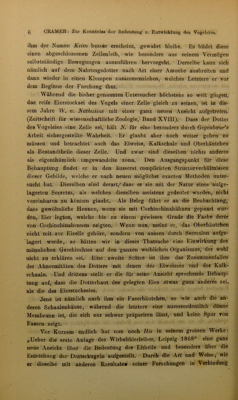 ihm der Namen Keim besser erscheint, gewahrt bleibe. Es bildet diese einen abgeschlossenen Zellenleib, wie besonders aus seinem Vermögen selbstständige Bewegungen auszuführen hervorgeht. Derselbe kann sich nämlich auf dem Nahrungsdotter nach Art einer Amoebe ausbreiten und dann wieder in einen Klumpen zusammenziehen, welches Letztere er vor dem Beginne der Furchung thut. Während die bisher genannten Untersucher höchstens so weit gingen, das reife Eierstocksei des Vogels einer Zelle gleich zu setzen, ist in die- sem Jahre W. v. Nathusius mit einer ganz neuen Ansicht aufgetreten. (Zeitschrift für wissenschaftliche Zoologie, Band XVIII). Dass der Dotter des Vogeleies eine Zelle sei, hält N. für eine besonders durch Gegenbaur's Arbeit sichergestellte Wahrheit. Er glaubt aber noch weiter gehen zu müssen und betrachtet auch das Eiweiss, Kalkschalc und Oberhäutchen als Bestandtheile dieser Zelle. Und zwar sind dieselben nichts anderes als eigenthümlich umgewandelte zona. Den Ausgangspunkt für diese Behauptung findet er in den äusserst complicirten Structurverhältnissen dieser Gebilde, welche er nach neuen möglichst exacten Methoden unter- sucht hat. Dieselben sind derart,-' dass er sie mit der Natur eines aufge- lagerten Secretes, als welches dieselben meistens gedeutet wurden, nicht vereinbaren zu können glaubt. Als Beleg führt er an die Beobachtung, dass gewöhnliche Hennen, wenn sie mit Cocbinchinahähnen gepaart wur- den, Eier legten, welche bis zu einem gewissen Grade die Farbe derer von Cochinchinahennen zeigten. Wenn nun, meint er, das Oberhäutchen nicht mit zur Eizelle gehöre, sondern von aussen durch Secretion aufge- lagert werde, so hätten wir in dieser Thatsache eine Einwirkung des männlichen Geschlechtes auf den ganzen weiblichen Organismus, der wohl nicht zu erklären sei. Eine zweite Stütze ist ihm das Zusammenfallen der Abnormitäten des Dotters mit denen des Eiweisses und der Kalk- schaale. Und drittens stellt er die für seine Ansicht sprechende Behaup- tung auf, dass die Dotterhaut des gelegten Eies etwas ganz anderes sei, als die des Eierstockseies. Jene ist nämlich nach ihm ein Faserhäutchen, so wie auch die an- deren Schaalenhäute, während die letztere eine ausserordentlich dünne Membrann ist, die sich nur schwer präpariren lässt, und keine Spur ron Fasern zeigt. Vor Kurzem endlich hat nun noch His in seinem grossen Werke: „Ueber die erste Anlage des Wirbelthierleibes, Leipzig 1868“ eine ganz neue Ansicht über die Bedeutung der Eitheile und besonders über die Entstehung der Dotterkugeln aufgestellt. Durch die Art und Weise, wie er dieselbe mit anderen Resultate* seiner Forschungen in Verbindung