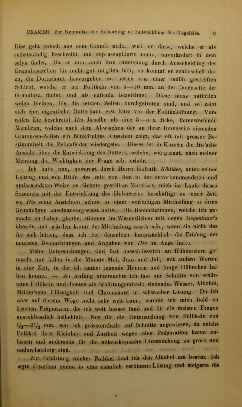 Dies geht jedoch aus dem Grunde nicht, weil er diese, welche er als selbstständig beschreibt und supi a-capillaris nennt, unverändert in dem calyx findet. Da er nun auch ihre Entstehung durch Ausscheidung der Granulosazellen fiir nicht gut möglich hält, so kommt er schliesslich da- zu, die Dotterhaut hervorgehen zu lassen aus einer radiär gestreiften Schicht, welche er bei Follikeln von 5 —10 mm. an der Innenseite der Granulosa findet, und als cuticula bezeichnet. Diese muss natürlich weich bleiben, bis die letzten Zellen durchgetreten sind, und so zeigt sich eine eigentliche Dotterhaut erst kurz vor der Follikelöffnung. Vom reifen Eie beschreibt His dieselbe als eine 3 — 5 g dicke, faltenwerfende Membran, welche nach dem Abwischen der an ihrer Innenseite sitzenden Granuiosa-Zellen ein feinkörniges Aussehen zeigt, das oft mit grosser Be- stimmtheit die Zellenfelder wiedergebe. Dieses ist in Kurzem die His’sehe Ansicht über die Entwicklung des Dotters, welche, wie gesagt, nach meiner Meinung die Wichtigkeit der Frage sehr erhöht. Ich habe nun, angeregt durch Herrn Hofrath Kölliker, unter seiner Leitung und mit Hülfe des mir von ihm in der zuvorkommendsten und umfassendsten Weise zu Gebote gestellten Materials, mich im Laufe dieses Sommers mit der Entwicklung des Hühnereies beschäftigt zu einer Zeit, wo His seine Ansichten schon in einer vorläufigen Mittheilung in ihren Grundzügen auseinandergesetzt hatte. Die Beobachtungen, welche ich ge- macht zu haben glaube, stimmen im Wesentlichen mit denen Gegenbaur's überein und würden kaum der Mittheilung werth sein, wenn sie nicht das für sich hätten, dass ich bei denselben hauptsächlich die Prüfung der neuesten Beobachtungen und Angaben von His im Auge hatte. Meine Untersuchungen sind fast ausschliesslich an Hühnereiern ge- macht und fallen in die Monate Mai, Juni und Juli, mit andern Worten in eine Zeit, in der ich immer legende Hennen und junge Hühnchen ha- ben konnte. — Zu Anfang untersuchte ich fast nur Schnitte von erhär- teten Follikeln und dienten als Erhärtungsmittel: siedendes Wasser, Alkohol, Müller’sche Flüssigkeit und Chromsäure in schwacher Lösung. Da ich aber auf diesem Wege nicht sehr weit kam, wandte ich mich bald zu frischen Präparaten, die ich weit besser fand und für die meisten Fragen ausschliesslich beibehielt. Nur für die Untersuchung von Follikeln von Yj—2Y2 mm. war ich grösstentheils auf Schnitte angewiesen, da solche Follikel ihrer Kleinheit und Zartheit wegen eine Präparation kaum zu- lassen und anderseits für die mikroskopische Untersuchung zu gross und undurchsichtig sind. Zur Erhärtung solcher Follikel fand ich den Alkohol am besten. Ich legte dieselben zuerst in eine ziemlich verdünnte Lösung und steigerte die